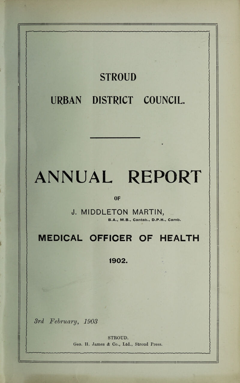 STROUD URBAN DISTRICT COUNCIL. ANNUAL REPORT OF J. MIDDLETON MARTIN, B.A., M.B., Cantab., D.P.H., Carnb. MEDICAL OFFICER OF HEALTH 1902. 3rd February, 1903 STROUD. Geo. H. James & Co., Ltd., Stroud Press.
