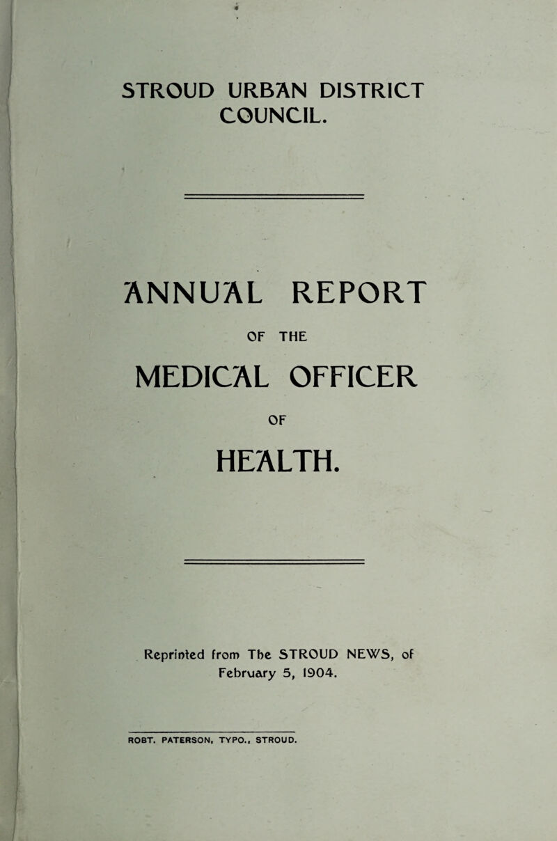 4 STROUD URBAN DISTRICT COUNCIL. ANNUAL REPORT OF THE MEDICAL OFFICER OF HEALTH. Reprinted from Tbe STROUD NEWS, of February 5, 1904. ROBT. PATERSON, TYPO., STROUD.