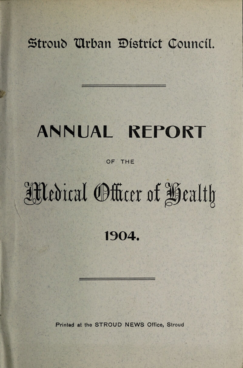 Stroub TOvban snstrict Council. ANNUAL REPORT OF THE fitter of Jpalljr 1904. Printed at the STROUD NEWS Office, Stroud