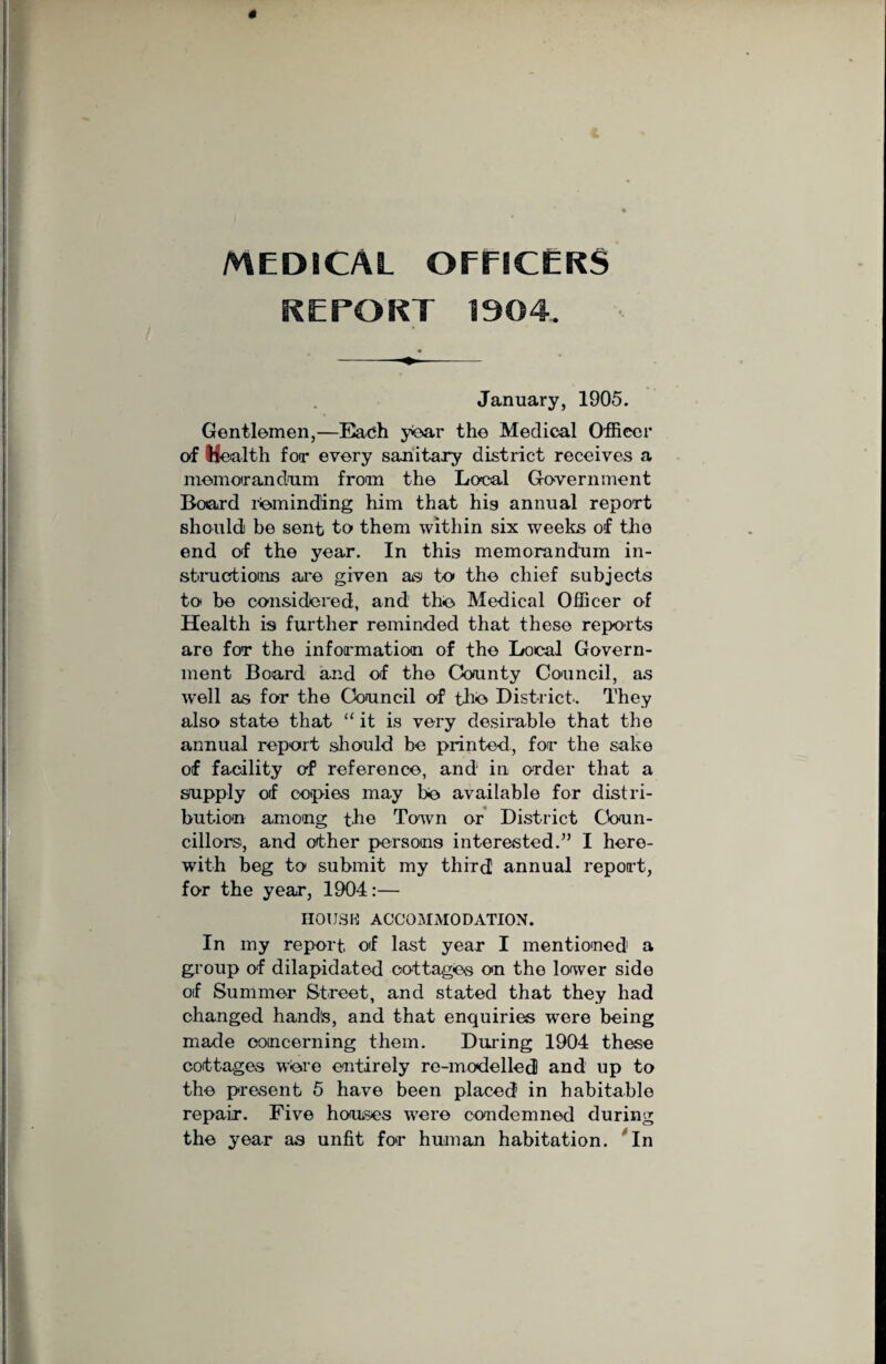 MEDICAL OFFICERS REPORT 1904. January, 1905. Gentlemen,—Each year the Medical Officer of Health for every sanitary district receives a memorandum from the Local Government Board reminding him that hig annual report should be sent to them within six weeks of the end of the year. In this memorandum in¬ structions are given as to the chief subjects to be considered, and the Medical Officer of Health is further reminded that these reports are for the information of the Local Govern¬ ment Board and of the County Council, as well as for the Council of the District. They also state that “ it is very desirable that the annual report should be printed, for the sake of facility of reference, and in order that a supply of copies may he available for distri¬ bution among the Town or District Coun¬ cillors, and other persons interested.” I here¬ with beg to submit my third annual report, for the year, 1904:— HOUSK ACCOMMODATION. In my report, of last year I mentioned a group of dilapidated cottages on the lower side of Summer Street, and stated that they had changed hands, and that enquiries were being made concerning them. During 1904 these cottages were entirely re-modelled and up to the present 5 have been placed in habitable repair. Five houses were condemned during the year as unfit for human habitation. In
