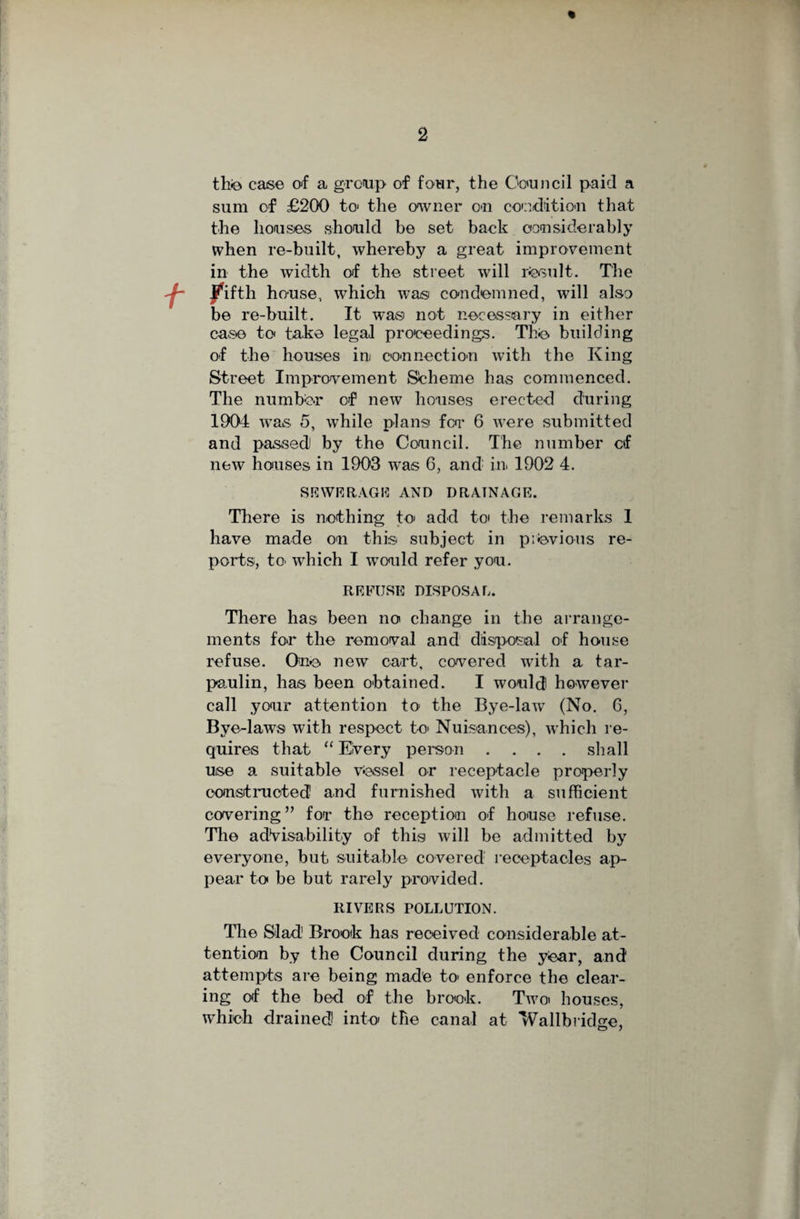 th© case of a group of four, the Council paid a sum of £200 to the owner on condition that the houses should be set back considerably when re-built, whereby a great improvement in the width of the street will result. The Jfifth house, which was condemned, will also be re-built. It was not necessary in either case to take legal proceedings. The building of the houses in connection with the King Street Improvement Scheme has commenced. The number of new bouses erected during 1904 was 5, while plans for 6 were submitted and passed) by the Council. The number cf new houses in 1903 was G, and in 1902 4. SEWERAGE AND DRAINAGE. There is nothing to add to the remarks 1 have made on this subject in previous re¬ ports, to' which I would refer you. REFUSE DISPOSAL. There has been no change in the arrange¬ ments for the removal and disposal of house refuse. One new cart, covered with a tar¬ paulin, has been obtained. I would however call your attention to the Bye-law (No. 6, Bye-laws with respect to' Nuisances), which re¬ quires that “ Every person .... shall use a suitable vessel or receptacle properly constructed and furnished with a sufficient covering ” for the reception of house refuse. The advisability of this will be admitted by everyone, but suitable covered receptacles ap¬ pear to be but rarely provided. RIVERS POLLUTION. The Slad1 Brook has received considerable at¬ tention by the Council during the year, and attempts are being made to enforce the clear¬ ing of the bed of the brook. Two» houses, which drained into the canal at Wallbridge,