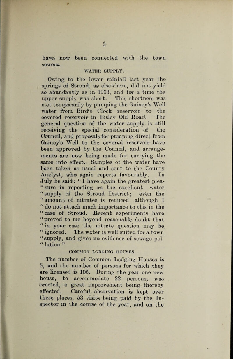 havio now been connected with the town sewers. WATER SUPPLY. Owing to the lower rainfall last year the springs of Stroud, a® elsewhere, did not yield so abundantly as in 1903, and for a time the upper supply was short. This shortness was met temporarily by pumping the Gainey’s Well water from Bird's Clock reservoir to the covered reservoir in Bisley Old Bead. The general question of the water supply is still receiving the special consideration of the Council, and proposals for pumping direct from Gainey’s Well to the covered reservoir have been approved by the Council, and arrange¬ ment® are now being made for carrying the same into effect. Samples of the wrater have been taken as usual and sent to the County Analyst, who again reports favourably. In July he said: “ I have again the greatest plea- “ sure in reporting on the excellent water “supply cf the Stroud District; even the “amount of nitrates is reduced, although I “ do not attach much importance to this in the “ case of Stroud. Recent experiments have “ proved to me beyond reasonable doubt that “ in your case the nitrate question may be “ ignored. The water is well suited for a town “supply, and gives no evidence of sewage pol “ lution.” COMMON LODGING HOUSES. The number of Common Lodging Houses is 5, and the number of persons for which they are licensed is 105. During the year one new house, to accommodate 22 persons, was erected, a great improvement being thereby effected. Careful observation is kept over these places, 53 visit® being paid by the In¬ spector in the course of the year, and on the