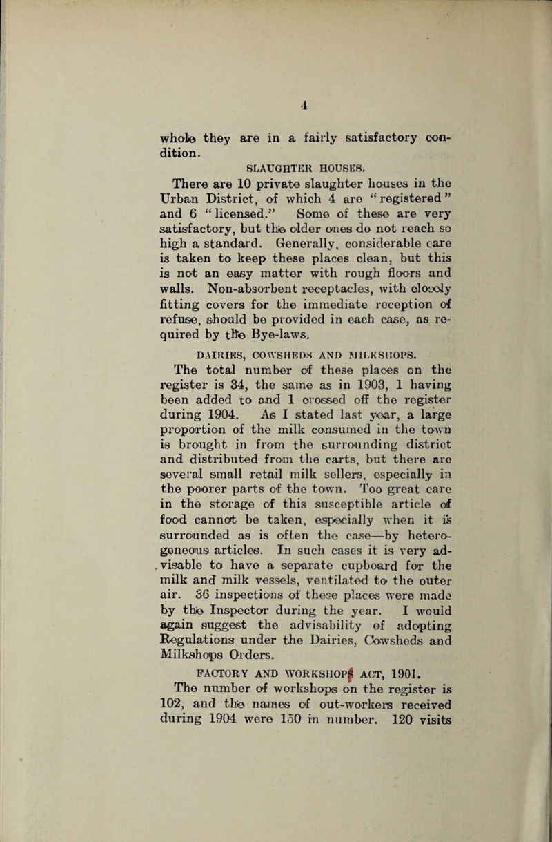 whole they are in a fairly satisfactory con¬ dition. SLAUGHTER HOUSES. There are 10 private slaughter houses in the Urban District, of which 4 are “registered” and 6 “ licensed.” Some of these are very satisfactory, but the older ones do not reach so high a standard. Generally, considerable care is taken to keep these places clean, but this is not an easy matter with rough floors and walls. Non-absorbent receptacles, with closely fitting covers for the immediate reception of refuse, should be provided in each case, as re¬ quired by the Bye-laws. DAIRIES, COWSHEDS AND MILKS HOPS. The total number of these places on the register is 34, the same as in 1903, 1 having been added to and 1 crossed off the register during 1904. As I stated last year, a large proportion of the milk consumed in the town is brought in from the surrounding district and distributed from the carts, but there arc several small retail milk sellers, especially in the poorer parts of the town. Too great care in the storage of this susceptible article of food cannot be taken, especially when it is surrounded as is often the case—by hetero¬ geneous articles. In such cases it is very ad- . visable to have a separate cupboard for the milk and milk vessels, ventilated to the outer air. 36 inspections of these places were made by the Inspector during the year. I -would again suggest the advisability of adopting Regulations under the Dairies, Cowsheds and Milkshops Orders. FACTORY AND WORK SHOP f ACT, 1901. The number of workshops on the register is 102, and the names of out-workers received during 1904 were 150 in number. 120 visits
