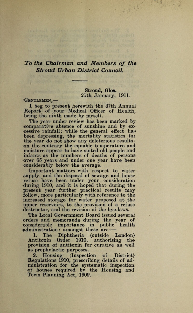 Stroud Urban District Council. Stroud, Glos. 25th January, 1911. Gentlemen,— I beg to present herewith the 37th Annual Report of your Medical Officer of Health, being the ninth made by myself. The year under review has been marked by comparative absence of sunshine and by ex¬ cessive rainfall: while the general effect has been depressing, the mortality statistics fox the year do not show any deleterious results: on the contrary the equable temperature and moisture appear to have suited old people and infants as the numbers of deaths of persons over 05 years and under one year have been considerably below the average. Important matters with respect to water supply, and the disposal of sewage and house refuse have been under your consideration during 1910, and it is hoped that during the present year further practical results may follow, more particularly with reference to the increased storage for water proposed at the upper reservoirs, to the provision of a refuse destructor, and the revision of the bye-laws. The Local Government Board issued several orders and memoranda during the year of considerable importance in public health administration: amongst these are :— 1. The Diphtheria (outside London) Antitoxin Order 1910, authorising the provision of antitoxin for curative as well as prophylactic purposes. 2. Housing (Inspection of District) Regulations 1910, prescribing details of ad¬ ministration for the systematic inspection of houses required by the Housing and Town Planning Act, 1909.