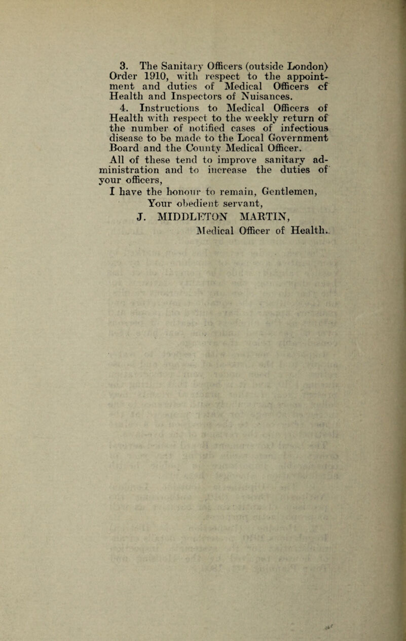 3. The Sanitary Officers (outside London) Order 1910, with respect to the appoint¬ ment and duties of Medical Officers cf Health and Inspectors of Nuisances. 4. Instructions to Medical Officers of Health with respect to the weekly return of the number of notified cases of infectious disease to be made to the Local Government Board and the County Medical Officer. All of these tend to improve sanitary ad¬ ministration and to increase the duties of your officers, I have the honour to remain, Gentlemen, Your obedient servant, J. MIDDLETON MARTIN, Medical Officer of Health..