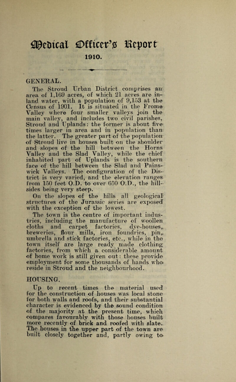 ^citcal flDfftcetfs Report 1910. GENERAL. The Stroud Urban District comprises an area of 1,169 acres, of which 21 acres are in¬ land water, with a population of 9,163 at the Census of 1901. It is situated in the From© Valley where four smaller valleys join the main valley, and includes two civil parishes, Stroud and Uplands: the former is about five times larger in area and in population than; the latter. The greater part of the population of Stroud live in houses built on the shoulder and slopes of the hill between the Horns Valley and the Slad Valley, while the chief inhabited part of Uplands is the southern face of the hill between the Slad and Pains- wick Valleys. The configuration of the Dis¬ trict is very varied, and the elevation ranges from 160 feet O.D. to over 650 O.D., the hill¬ sides being very steep. On the slopes of the hills all geological structures of the Jurassic series are exposed with the exception of the lowest. The town is the centre of important indus¬ tries, including the manufacture of woollen cloths and carpet factories, dye-houses,* breweries, flour mills, iron foundries, pinr umbrella and stick factories, etc., while in the town itself are large ready made clothing factories, from which a considerable amount of home work is still given out: these provide employment for some thousands of hands who. reside in Stroud and the neighbourhood. HOUSING. Up to recent times the material used for the construction of houses was local stone for both walls and roofs, and their substantial character is evidenced by th& sound condition of the majority at the present time, which compares favourably with those houses built more recently of brick and roofed with slate. The houses in the upper part of the tow n are built closely together and, partly owing to.