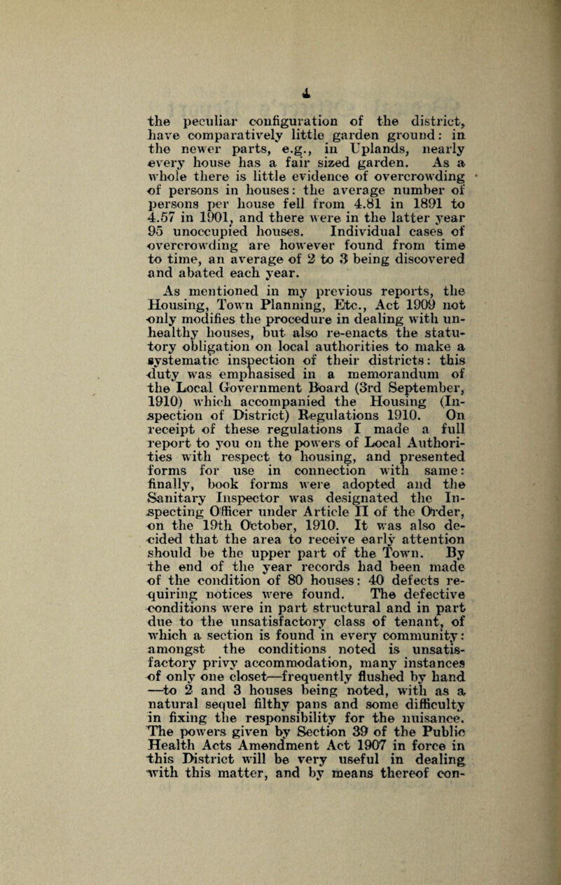 the peculiar configuration of the district, have comparatively little garden ground: in the newer parts, e.g., in Uplands, nearly every house has a fair sized garden. As a whole there is little evidence of overcrowding • of persons in houses: the average number of persons per house fell from 4.81 in 1891 to 4.57 in 1901; and there were in the latter year 95 unoccupied houses. Individual cases of overcrowding are however found from time to time, an average of 2 to 3 being discovered and abated each year. As mentioned in my previous reports, the Housing, Town Planning, Etc., Act 1909 not only modifies the procedure in dealing with un¬ healthy houses, but also re-enacts the statu¬ tory obligation on local authorities to make a systematic inspection of their districts: this duty was emphasised in a memorandum of the Local Government Board (3rd September, 1910) which accompanied the Housing (In¬ spection of District) Regulations 1910. On receipt of these regulations I made a full report to you on the powers of Local Authori¬ ties with respect to housing, and presented forms for use in connection with same: finally, book forms were adopted and the Sanitary Inspector wras designated the In¬ specting Officer under Article II of the Older, on the 19th October, 1910. It was also de¬ cided that the area to receive early attention should be the upper part of the Towm. By the end of the year records had been made of the condition of 80 houses: 40 defects re¬ quiring notices were found. The defective conditions were in part structural and in part due to the unsatisfactory class of tenant? of W'hich a section is found in every community: amongst the conditions noted is unsatis¬ factory privy accommodation, many instances of only one closet—frequently flushed by hand —to 2 and 3 houses being noted, with as a natural sequel filthy pans and some difficulty in fixing the responsibility for the nuisance. The powers given by Section 39 of the Public Health Acts Amendment Act 1907 in force in This District will be very useful in dealing, ’with this matter, and by means thereof con-