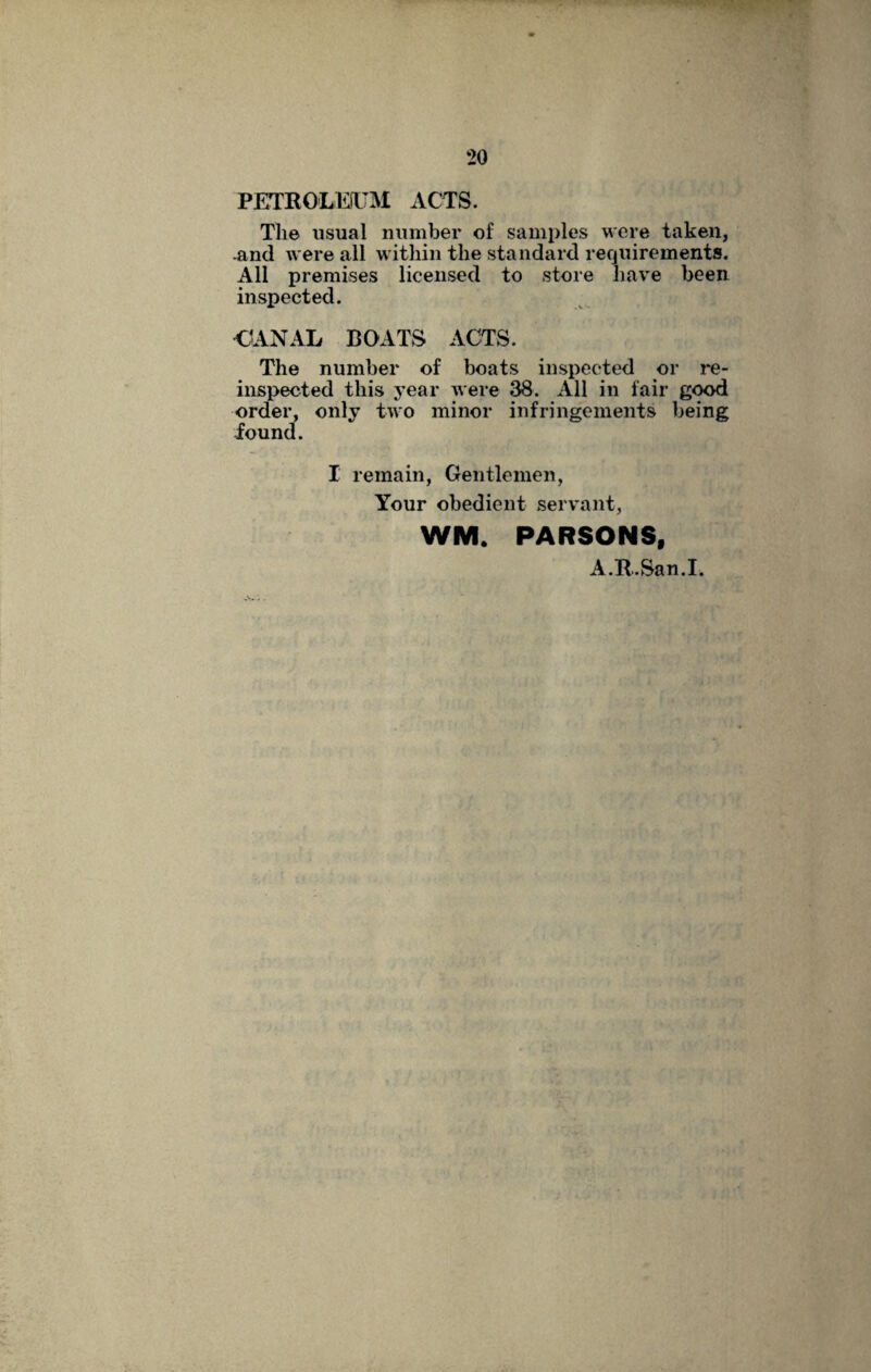 PETROLEUM ACTS. The usual number of samples were taken, and were all within the standard requirements. All premises licensed to store have been inspected. CANAL BOATS ACTS. The number of boats inspected or re- inspected this year were 38. All in fair good order, only two minor infringements being found. I remain, Gentlemen, Your obedient servant, WM. PARSONS, A.R.San.I.