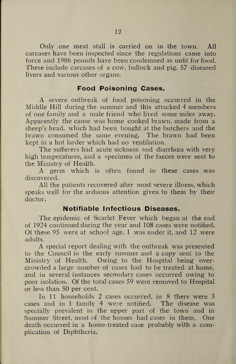 Only one meat stall is carried on in the town. All carcases have been inspected since the regulations came into force and 1986 pounds have been condemned as unfit for food. These include carcases of a cow, bullock and pig, 57 diseased livers and various other organs. Food Poisoning Cases. A severe outbreak of food poisoning occurred in the Middle Hill during the summer and this attacked 4 members of one family and a male friend who lived some miles away. Apparently the cause was home cooked brawn, made from a sheep’s head, which had been bought at the butchers and the brawn consumed the same evening. The brawn had been kept in a hot larder which had no ventilation. The sufferers had acute sickness and diarrhoea with very high temperatures, and a specimen of the faeces were sent to the Ministry of Health. A germ which is often found in these cases was discovered. All the patients recovered after most severe illness, which speaks well for the arduous attention given to them by their doctor. Notifiable Infectious Diseases. The epidemic of Scarlet Fever which began at the end of 1924 continued during the year and 108 cases were notified. Of these 95 were at school age, 1 was under it, and 12 were adults. A special report dealing with the outbreak was presented to the Council in the early summer and a copy sent to the Ministry of Health. Owing to the Hospital being over¬ crowded a large number of cases had to be treated at home, and in several instances secondary cases occurred owing to poor isolation. Of the total cases 59 were removed to Hospital or less than 50 per cent. In 11 households 2 cases occurred, in 8 there were 3 cases and in 1 family 4 were notified. The disease was specially prevalent in the upper part of the town and in Summer Street, most of the houses had cases in them, One death occurred in a home-treated case probably with a com¬ plication of Diphtheria.