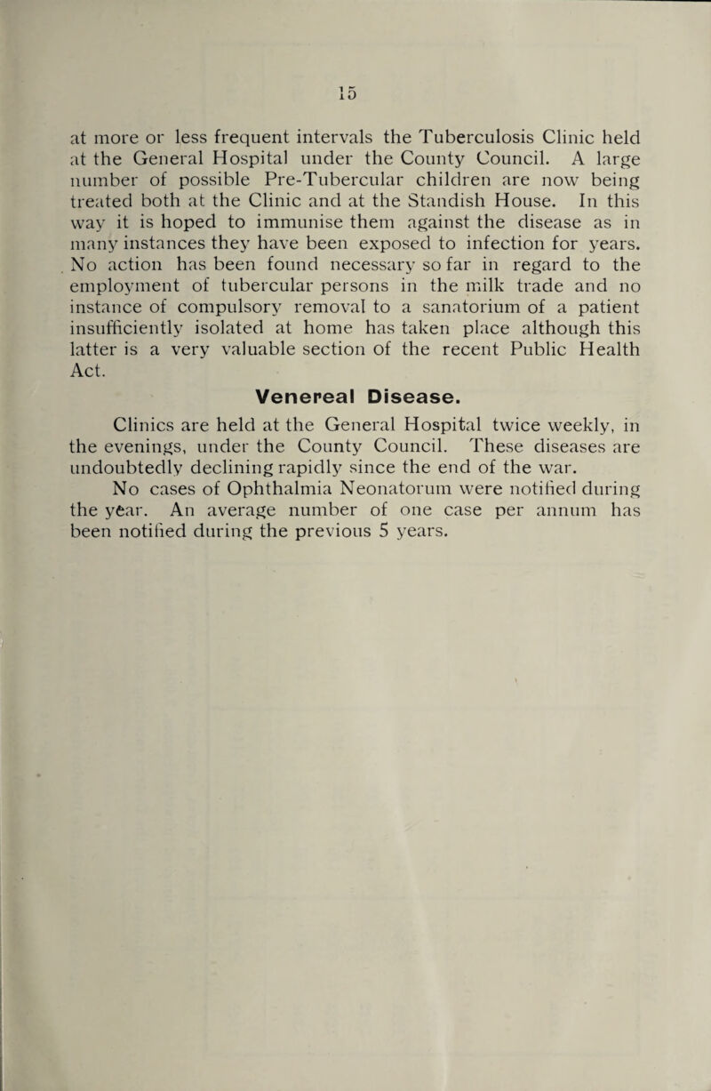 at more or less frequent intervals the Tuberculosis Clinic held at the General Hospital under the County Council. A large number of possible Pre-Tubercular children are now being treated both at the Clinic and at the Standish House. In this way it is hoped to immunise them against the disease as in many instances they have been exposed to infection for years. No action has been found necessary so far in regard to the employment of tubercular persons in the milk trade and no instance of compulsory removal to a sanatorium of a patient insufficiently isolated at home has taken place although this latter is a very valuable section of the recent Public Health Act. Venereal Disease. Clinics are held at the General Hospital twice weekly, in the evenings, under the County Council. These diseases are undoubtedly declining rapidly since the end of the war. No cases of Ophthalmia Neonatorum were notified during the year. An average number of one case per annum has been notified during the previous 5 years.