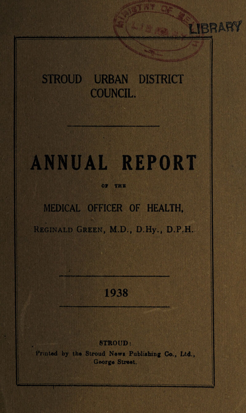 STROUD URBAN DISTRICT COUNCIL. ANNUAL REPORT OV THB MEDICAL OFFICER OF HEALTH. Reginald Green, M.D., D.Hy., D.P.H. 1938 STROUD: Printed by the Stroud Nevrs Publishing Co,, Ltd.* George Street.