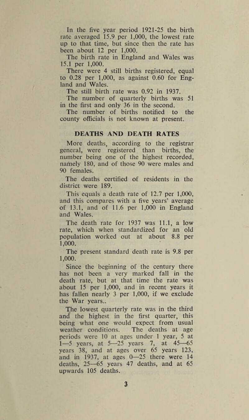 Two suicide deaths were certified. A baby died from diarrhoea, this being a very unusual cause of infantile death in these days. One death was due to alcoholism, and 2 to appendicitis. Six deaths, the same number as in 1937, were caused by violence. One death was due to a motor accident, 2 were caused by a falling roof coping, and 2 occurred in a cottage that was burnt down. Altogether 13 inquests, or similar en¬ quiries, were held in the district, in connec¬ tion with deaths from injuries, or for other reasons. Nineteen deaths were certified from other defined diseases, and no deaths were put down as due to ill-defined diseases. There were 64 deaths in the Infirmary, and 58 in the General Hospital. No less than 84 deaths of outsiders were certified in the area. INFANT MORTALITY There were 10 deaths of infants certified or 4 more than in 1937. This total in¬ cluded 6 males and 4 females. The infant death rate was 54 per 1,000 live births com¬ pared with 37 in 1937, and a 5 years’ average of 49. The rate in England and Wales averaged 53 per 1,000 live births. All the infant deaths were legitimate. Three were due to premature birth, 1 to bronchitis, 2 to pneumonia, 3 to congenital weakness, and 1 to abdominal tuberculosis. There were 3 deaths at ages under 1 week, 5 at ages under 1 month, and 7 under 3 months. The male infant death rate was 76 and the female rate 46 per 1,000 live births. The legitimate infant death rate was 56 per 1,000 births and the illegitimate rate was nil. There were 4 still births registered, a rate of 0.28 per 1,000. INFANT WELFARE CENTRES The Stroud Centre has now 287 children on its books, and they made in all 3,526
