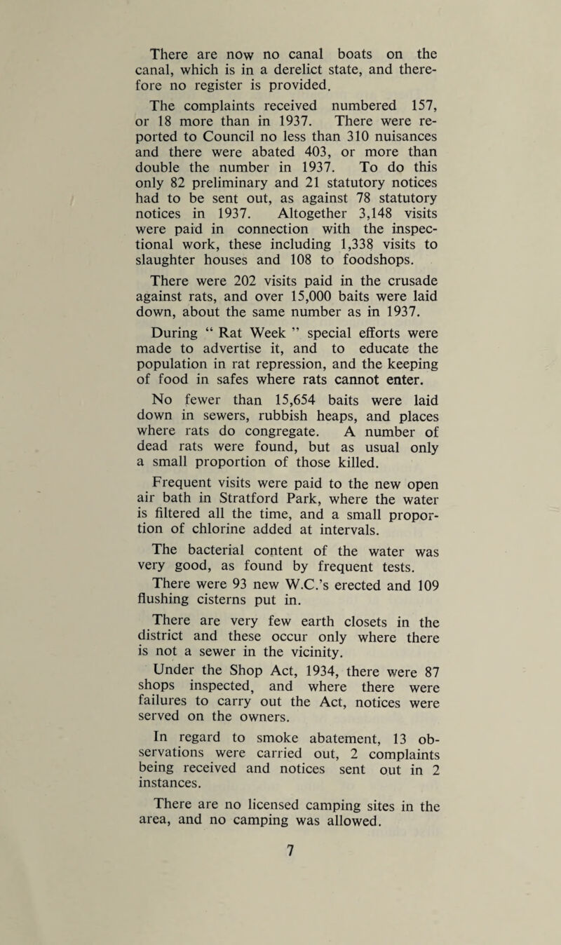 reported, and 2 cases of ringworm. There was one case of scabies. All the schools in the district are on the sewer and have the public water supply. They have pedestal W.C.’s in all the schools, and wash basins are provided. The memorandum on school exclusions is closely followed, but practically no schools are closed in these days. FACTORIES AND WORKSHOPS Under the new Act the names have been altered to: (1) Factory with mechanical power, and (2) Factory without it. The latter take the place of the workshop. During the year there were carried out 83 inspections of factories, and 7 written notices were made in regard to them, and non-power factories were inspected 52 times, 2 notices being sent. There were then 135 inspections in all, and 9 notices were sent about them. The defects found were (2) want of clean¬ liness, 2 other nuisances, and 5 defective or insufficient sanitary accommodation. No defects were referred to H.M. Inspector, and no prosecutions were found necessary. No lists of home workers were received, this being the case for a number of years. The lists of factories without power, and workplaces, remain similar to preceding years. WATER SUPPLY. Rainfall, 1938, and Daily Yield. Month Gallons Inches January 120,000 0.79 February 64,000 0.78 March 30,000 0.16 April 30,000 0.04 May 20,000 1.90 June 17,000 1.20 July 14,000 2.90 August 12,000 3.20 September .. 12,000 3.31 October 50,000 3.08 November .. 60,000 3.06 December .. 163,000 3.36 Totals 23.78 10
