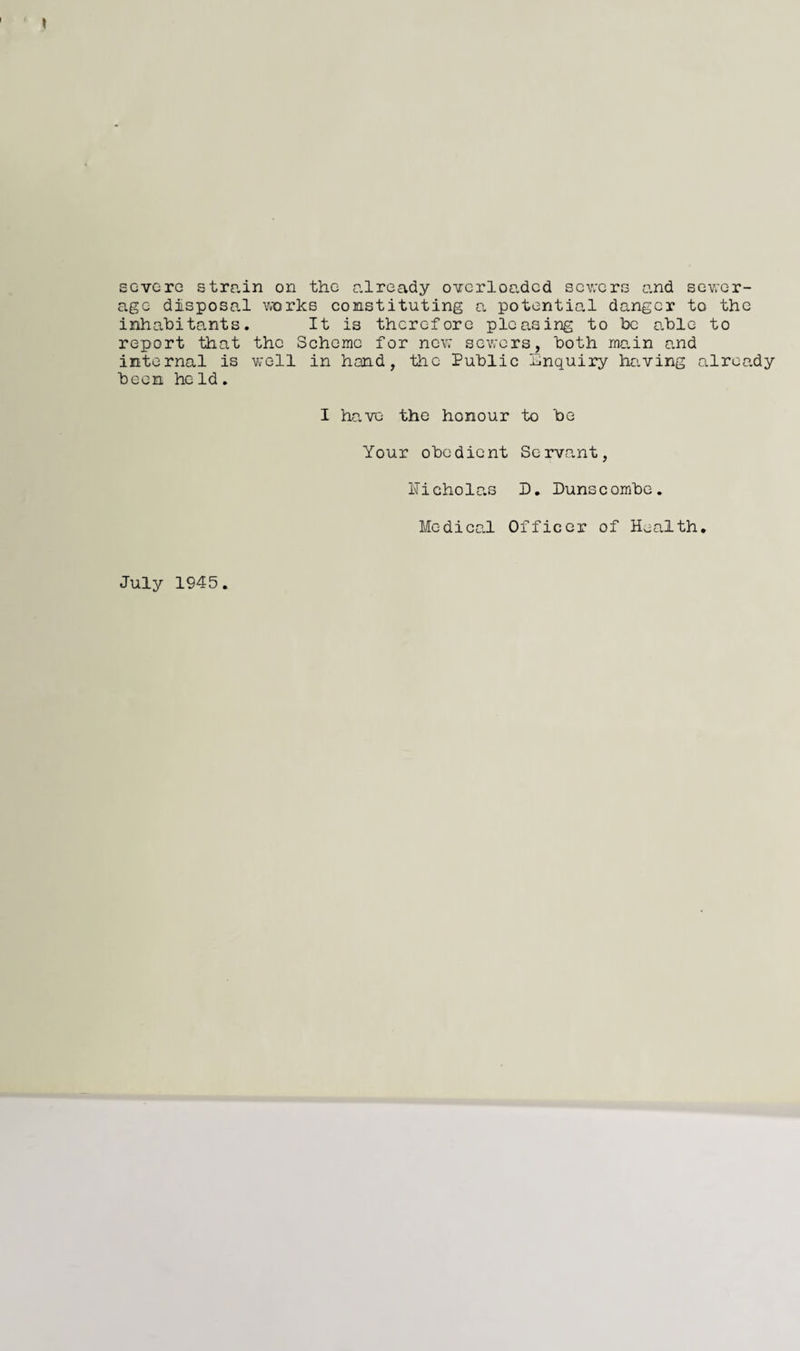 severe strain on the already overloaded severs and sewer¬ age disposal works constituting a potential danger to the inhabitants. It is therefore pleasing to be able to report that the Scheme for new sewers, both main and internal is well in hand, the Public inquiry having already been held. I have the honour to be Your obedient Servant, Nicholas D. Dunscombe. Medical Officer of Health. July 1945.