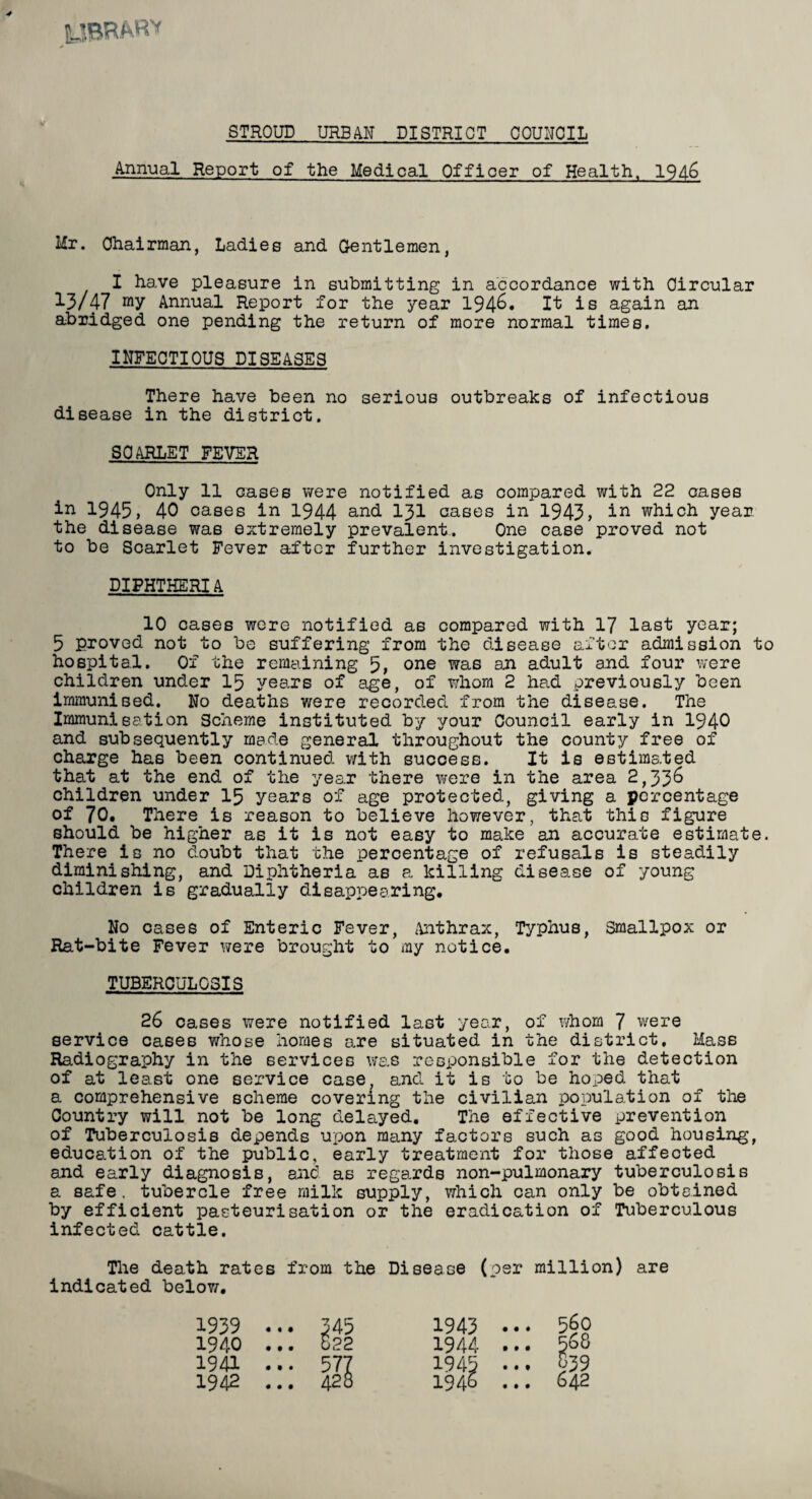 yBRAR* STROUD URBAN DISTRICT COUNCIL Annual Report of the Medical Officer of Health, 1946 Mr. Chairman, Ladies and Gentlemen, I have pleasure in submitting in accordance with Circular 13/47 my Annual Report for the year 194&* It is again an abridged one pending the return of more normal times, INFECTIOUS DISEASES There have been no serious outbreaks of infectious disease in the district. SCARLET FEVER Only 11 cases were notified as compared with 22 cases in 1945, 40 cases in 1944 and 131 cases in 1943, in which year the disease was extremely prevalent.. One case proved not to be Scarlet Fever after further investigation. DIPHTHERIA 10 cases were notified as compared with 17 last year; 5 proved not to be suffering from the disease after admission to hospital. Of the remaining 5, one was an adult a.nd four were children under 15 years of age, of whom 2 had previously been immunised. No deaths were recorded from the disease. The Immunisation Scheme instituted by your Council early in 1940 and subsequently made general throughout the county free of charge has been continued with success. It is estimated that at the end of the year there were in the area 2,336 children under 15 years of age protected, giving a percentage of 70. There is reason to believe however, that this figure should be higher as it is not easy to make an accurate estimate. There is no doubt that the percentage of refusals is steadily diminishing, and Diphtheria as a killing disease of young children is gradually disappearing. No cases of Enteric Fever, Anthrax, Typhus, smallpox or Rat-bite Fever were brought to my notice. TUBERCULOSIS 26 cases were notified last year, of whom 7 were service cases whose homes are situated in the district. Mass Radiography in the services was responsible for the detection of at least one service case, and it is to be hoped that a comprehensive scheme covering the civilian population of the Country will not be long delayed. The effective prevention of Tuberculosis depends upon many factors such as good housing, education of the public, early treatment for those affected and early diagnosis, and as regards non-pulmonary tuberculosis a safe, tubercle free milk supply, which can only be obtained by efficient pasteurisation or the eradication of Tuberculous infected cattle. The death rates from the Disease (per million) are indicated below. 1939 1940 1941 1942 • • • • • • • t • • • • 345 522 577 428 1943 1944 19 4C, 194 560 568 839 642