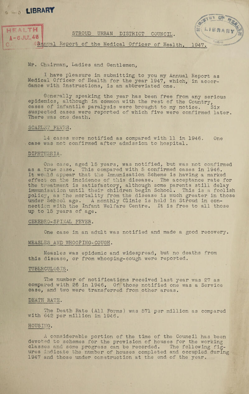 <3 c LIBRARY Arinual Report of the Medical Officer of Health STROUD URBAN DISTRICT COUNCIL. 1947. Mr. Chairman, Ladies and Gentlemen, I have pleasure in submitting to you my Annual Report as Medical Officer of Health for the year 1947, which, in accor¬ dance with instructions, is an abbreviated one. Generally speaking the year has been free from any serious epidemics, although in common with the rest of the Country, cases of infantile paralysis were brought to my notice. Six suspected cases were reported of which five were confirmed later. There was one death. SCARLET FEVER. 14 cases were notified as compared with 11 in 1946. One case was not confirmed after admission to hospital. DIPHTHERIA. One case, aged 15 years, was notified, but was not confirmed as a true case. This compared with 5 confirmed cases in 1946. It would appear that the Immunisation Scheme is having a marked effecr on the incidence of this disease. The acceptance rate for the treatment is satisfactory, although some parents still delay Immunisation until their children begin School. This is a foolish policy, as the mortality from the disease is much greater in those under School age. A monthly Clinic is held in Stroud in con- nection with the Infant Welfare Centre. It is free to all those up to 15 years of age. CEREBRQ-SPINAL FEVER. One case in an adult was notified and made a good recovery. MEASLES AND WHOOPING-COUGH. Measles was epidemic and widespread, but no deaths from this disease, or from whooping-cough were reported. TUBERCULOSIS. The number of notifications received last year was 27 as compared with 26 in 1946, Of those notified one was a Service case, and two were transferred from other areas. DEATH RATE. The Death Rate (All Forms) was 571 per million as compared with 642 per million in 1946. HOUSING A considerable portion of the time of the Council has been devoted to schemes for the provision of houses for the working classes and some progress can be recorded. The following fig¬ ures indicate the number of houses completed and occupied during 1947 and those under construction at the end of the year.
