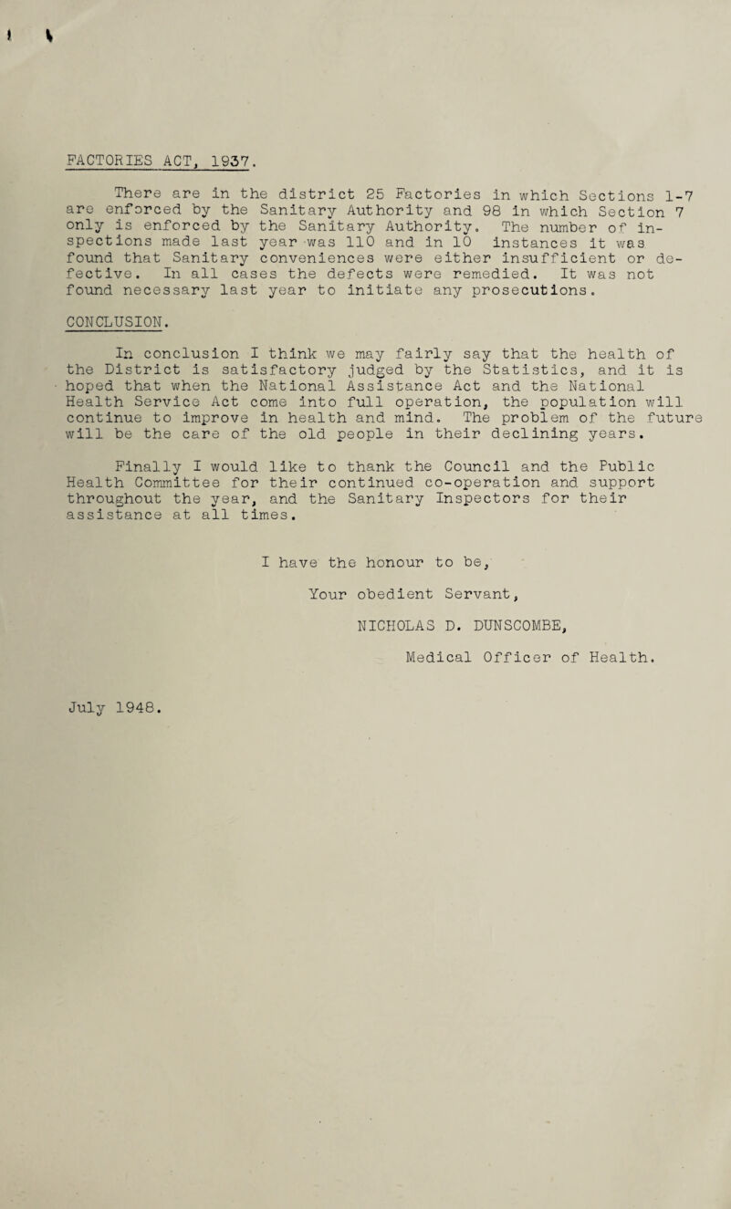 FACTORIES ACT, 1957. There are in the district 25 Factories in which Sections 1-7 are enforced by the Sanitary Authority and 98 in which Section 7 only is enforced by the Sanitary Authority. The number of in¬ spections made last year was 110 and in 10 instances it was found that Sanitary conveniences were either insufficient or de¬ fective. In all cases the defects were remedied. It was not found necessary last year to initiate any prosecutions. CONCLUSION. In conclusion I think we may fairly say that the health of the District is satisfactory judged by the Statistics, and it is hoped that when the National Assistance Act and the National Health Service Act come into full operation, the population will continue to improve in health and mind. The problem of the future will be the care of the old people in their declining years. Finally I would like to thank the Council and the Public Health Committee for their continued co-operation and support throughout the year, and the Sanitary Inspectors for their assistance at all times. I have the honour to be. Your obedient Servant, NICHOLAS D. DUNSCOMBE, Medical Officer of Health. July 1948.