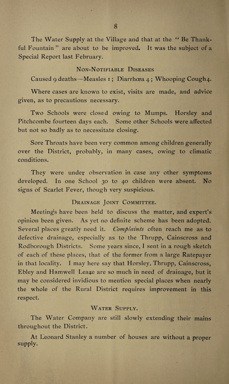 The following- table will give at a glance the names of each Parish where Infectious Disease occurred, also the names and number of Cases, number of Deaths, and number of Houses in which it existed. Name of Parish. Name of Disease. No. of Cases. No. of Deaths. No. of Houses. Bisley with Lypiatt... Diphtheria 6 O 3 ; } 9 Puerperal i O i n Erysipelas 2 O 2 Chalford Diphtheria 5 I 5 99 Scarlet Fever 3 O 3 1 9 y Erysipelas 2 o 2 CRANHAM Puerperal I o I Miserden Diphtheria I o I Painswick Scarlet Fever I o I 99 Diphtheria I o I 99 Erysipelas 5 o 5 PlTCHCOMBE ... Scarlet Fever i o i Thrupp Typhoid Fever ... i o i 99 Diphtheria 2 o 2 9 9 Erysipelas 2 o 2 Whiteshill Typhoid Fever ... I o I 99 Scarlet Fever 2 o 2 Totals 37 I 34 Two Public Elementary Schools were closed for a short time, one on account of an epidemic of Mumps, the other owing to Diphtheria being in the Schoolmaster’s house, which is situate on the School premises. The latter was probably caused by a defective covered cesspool I discovered on the premises.