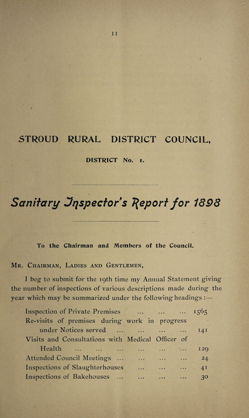STROUD RURAL DISTRICT COUNCIL. No. 2 DISTRICT. Sanitary Jnspector’s Report for 1898 To the Chairman anJ Members of the Council. Gentlemen— I beg- to submit for your further consideration my Report respecting the Sanitary duties and matters of supervision fulfilled during the year ending December 31st 1898. Entries respecting Premises Reported ... ... 294 Nuisances, abatements effected ... ... ... no Improved dwellings ... ... ... ... ... 8 Dwellings unfit for habitation ... ... ... 2 Dwellings overcrowded, abated ... ... ... 6 Samples of water taken for test as to purity ... 28 New water supplies to premises ... ... ... 13 Improved water supplies ... ... ... ... 3 Bakehouses improved and ventilated ... ... 4 Sanitary conveniences improved ... ... ... 16 Defective drains tested and set in order ... ... 36 New conveniences provided ... ... ... ... 14 New drainage connections ... ... ... ... 17 Nuisances arising from keeping animals ... ... 11 Nuisance from slaughter house refuse ... ... 1 All the cases of Infectious Disease that occurred in the district received prompt attention ; inquiry and investigation has r been made and precautions have been taken to prevent the spread of infection, respecting the following cases, Scarlet Fever 21, Diphtheria 16, Erysipelas 8, Typhoid 5, Puerperal Fever 1, Membraneous Croup 1, Total 52. Three cases terminating fatally, immediate interment was arranged, and in all cases disinfection has been carried out. In