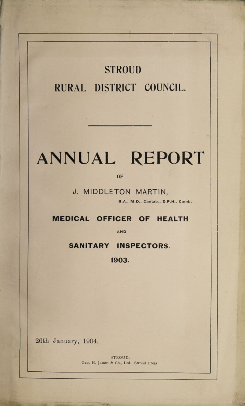 STROUD RURAL DISTRICT COUNCIL. ANNUAL REPORT OF J. MIDDLETON MARTIN, B.A., M.D., Cantab., D.P.H., Camb. MEDICAL OFFICER OF HEALTH AND SANITARY INSPECTORS. 1903. 26th January, 1904. STROUD, Geo. H. James & Co., Ltd., Stroud Press.