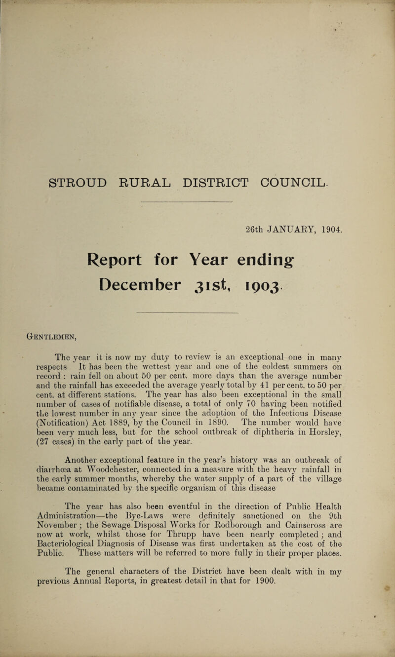STROUD RURAL DISTRICT COUNCIL. 26th JANUARY, 1904. Report for Year ending December 31st, 1903 Gentlemen, The year it is now my duty to review is an exceptional one in many respects. It has been the wettest year and one of the coldest summers on record : rain fell on about 50 per cent, more days than the average number and the rainfall has exceeded the average yearly total by 41 percent, to 50 per cent, at different stations. The year has also been exceptional in the small number of cases of notifiable disease, a total of only 70 having been notified the lowest number in any year since the adoption of the Infectious Disease (Notification) Act 1889, by the Council in 1890. The number would have been very much less, but for the school outbreak of diphtheria in Horsley, (27 cases) in the early part of the year. Another exceptional feature in the year’s history was an outbreak of diarrhoea at Woodchester, connected in a measure with the heavy rainfall in the early summer months, whereby the water supply of a part of the village became contaminated by the specific organism of this disease The year has also been eventful in the direction of Public Health Administration—the Bye-Laws were definitely sanctioned on the 9th November ; the Sewage Disposal Works for Rodborough and Cainscross are now at work, whilst those for Thrupp have been nearly completed; and Bacteriological Diagnosis of Disease was first undertaken at the cost of the Public. These matters will be referred to more fully in their proper places. The general characters of the District have been dealt with in my previous Annual Reports, in greatest detail in that for 1900.