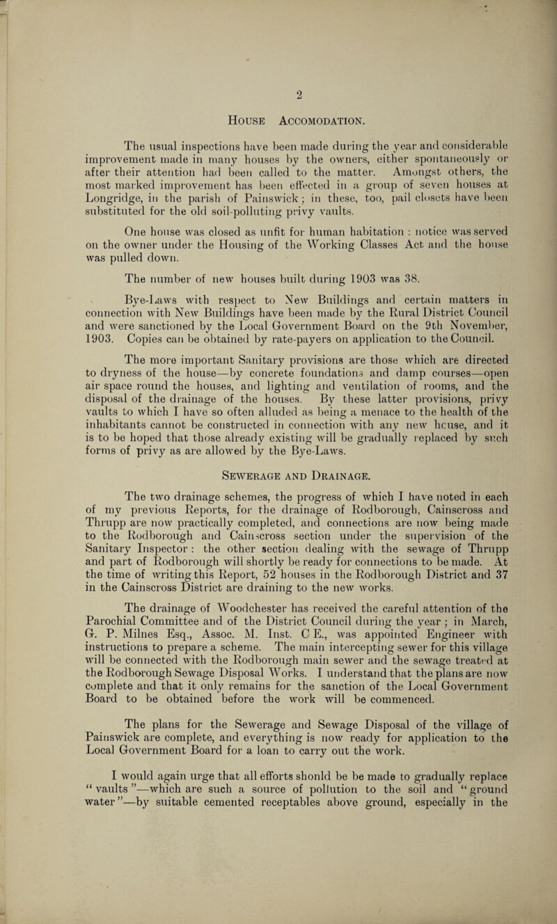 J 2 House Accomodation. The usual inspections have been made during the year and considerable improvement made in many houses by the owners, either spontaneously or after their attention had been called to the matter. Amongst others, the most marked improvement has been effected in a group of seven houses at Longridge, in the parish of Painswick; in these, too, pail closets have been substituted for the old soil-polluting privy vaults. One house was closed as unfit for human habitation : notice was served on the owner under the Housing of the Working Classes Act and the house was pulled down. The number of new houses built during 1903 was 38. Bye-Laws with respect to New Buildings and certain matters in connection with New Buildings have been made by the Rural District Council and were sanctioned by the Local Government Board on the 9th November, 1903. Copies can be obtained by rate-payers on application to the Council. The more important Sanitary provisions are those which are directed to dryness of the house—by concrete foundations and damp courses—open air space round the houses, and lighting and ventilation of rooms, and the disposal of the drainage of the houses. By these latter provisions, privy vaults to which I have so often alluded as being a menace to the health of the inhabitants cannot be constructed in connection with any new licuse, and it is to be hoped that those already existing will be gradually replaced by such forms of privy as are allowed by the Bye-Laws. Sewerage and Drainage. The two drainage schemes, the progress of which I have noted in each of my previous Reports, for the drainage of Rodborough, Cainscross and Thrupp are now practically completed, and connections are now being made to the Rodborough and Cainscross section under the supervision of the Sanitary Inspector : the other section dealing with the sewage of Thrupp and part of Rodborough will shortly be ready for connections to be made. At the time of writingthis Report, 52 houses in the Rodborough District and 37 in the Cainscross District are draining to the new works. The drainage of Woodchester has received the careful attention of the Parochial Committee and of the District Council during the year; in March, G. P. Milnes Esq., Assoc. M. Inst. C E., was appointed Engineer with instructions to prepare a scheme. The main intercepting sewer for this village will be connected with the Rodborough main sewer and the sewage treated at the Rodborough Sewage Disposal Works. I understand that the plans are now complete and that it only remains for the sanction of the Local Government Board to be obtained before the work will be commenced. The plans for the Sewerage and Sewage Disposal of the village of Painswick are complete, and everything is now ready for application to the Local Government Board for a loan to carry out the work. I would again urge that all efforts shonld be be made to gradually replace “ vaults ”—which are such a source of pollution to the soil and “ ground water”—by suitable cemented receptables above ground, especially in the