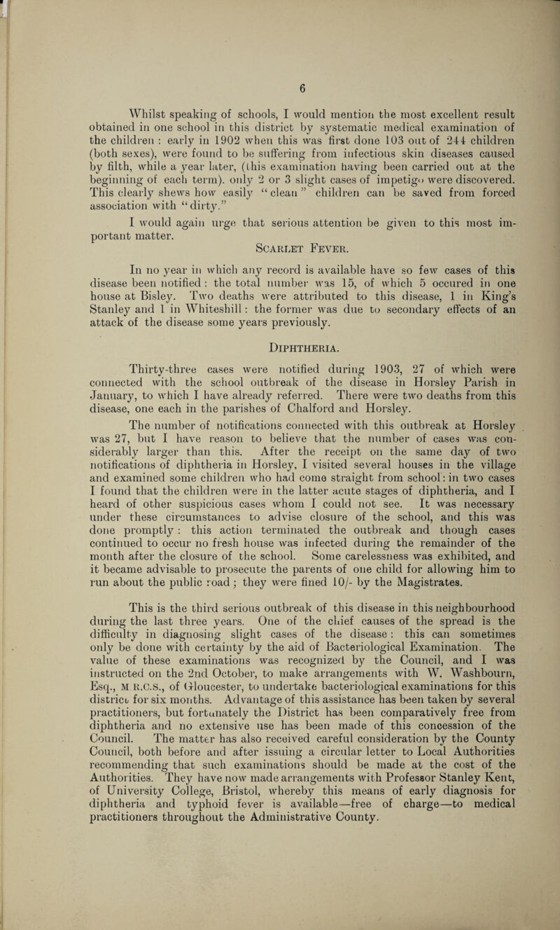 Whilst speaking of schools, I would mention the most excellent result obtained in one school in this district by systematic medical examination of the children : early in 1902 when this was first done 103 out of 244 children (both sexes), were found to be suffering from infectious skin diseases caused by filth, while a year later, (this examination having been carried out at the beginning of each term), only 2 or 3 slight cases of impetigo were discovered. This clearly shews how easily “ clean ” children can be saved from forced association with “dirty.” I would again urge that serious attention be given to this most im¬ portant matter. Scarlet Fever. In no year in which any record is available have so few cases of this disease been notified : the total number was 15, of which 5 occured in one house at Bisley. Two deaths were attributed to this disease, 1 in King’s Stanley and 1 in Whiteshill: the former was due to secondary effects of an attack of the disease some years previously. Diphtheria. Thirty-three cases were notified during 1903, 27 of which were connected with the school outbreak of the disease in Horsley Parish in January, to which I have already referred. There were two deaths from this disease, one each in the parishes of Chalford and Horsley. The number of notifications connected with this outbreak at Horsley was 27, but I have reason to believe that the number of cases was con¬ siderably larger than this. After the receipt on the same day of two notifications of diphtheria in Horsley, I visited several houses in the village and examined some children who had come straight from school : in two cases I found that the children were in the latter acute stages of diphtheria, and I heard of other suspicious cases whom I could not see. It was necessary under these circumstances to advise closure of the school, and this was done promptly : this action terminated the outbreak and though cases continued to occur no fresh house was infected during the remainder of the month after the closure of the school. Some carelessness was exhibited, and it became advisable to prosecute the parents of one child for allowing him to run about the public road; they were fined 10/- by the Magistrates. This is the third serious outbreak of this disease in this neighbourhood during the last three years. One of the chief causes of the spread is the difficulty in diagnosing slight cases of the disease : this can sometimes only be done with certainty by the aid of Bacteriological Examination. The value of these examinations was recognized by the Council, and I was instructed on the 2nd October, to make arrangements with W. Washbourn, Esq., M R.C.S., of Gloucester, to undertake bacteriological examinations for this district for six months. Advantage of this assistance has been taken by several practitioners, but fortunately the District has been comparatively free from diphtheria and no extensive use has been made of this concession of the Council. The matter has also received careful consideration by the County Council, both before and after issuing a circular letter to Local Authorities recommending that such examinations should be made at the cost of the Authorities. They have now made arrangements with Professor Stanley Kent, of University College, Bristol, whereby this means of early diagnosis for diphtheria and typhoid fever is available—free of charge—to medical practitioners throughout the Administrative County.