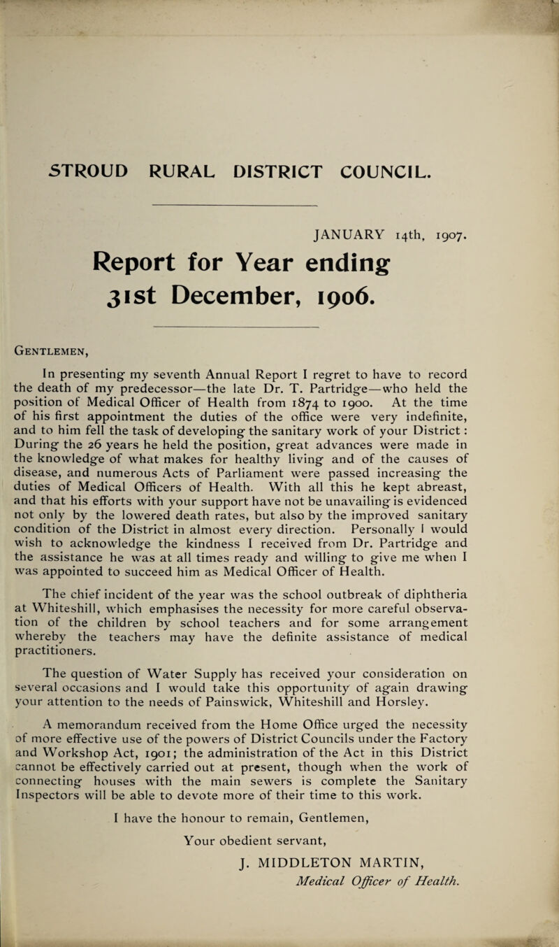 JANUARY 14th, 1907. Report for Year ending 31st December, 1906. Gentlemen, In presenting my seventh Annual Report I regret to have to record the death of my predecessor—the late Dr. T. Partridge—who held the position of Medical Officer of Health from 1874 to 1900. At the time of his first appointment the duties of the office were very indefinite, and to him fell the task of developing the sanitary work of your District: During the 26 years he held the position, great advances were made in the knowledge of what makes for healthy living and of the causes of disease, and numerous Acts of Parliament were passed increasing the duties of Medical Officers of Health. With all this he kept abreast, and that his efforts with your support have not be unavailing is evidenced not only by the lowered death rates, but also by the improved sanitary condition of the District in almost every direction. Personally 1 would wish to acknowledge the kindness I received from Dr. Partridge and the assistance he was at all times ready and willing to give me when I was appointed to succeed him as Medical Officer of Health. The chief incident of the year was the school outbreak of diphtheria at Whiteshill, which emphasises the necessity for more careful observa¬ tion of the children by school teachers and for some arrangement whereby the teachers may have the definite assistance of medical practitioners. The question of Water Supply has received your consideration on several occasions and I would take this opportunity of again drawing your attention to the needs of Painswick, Whiteshill and Horsley. A memorandum received from the Home Office urged the necessity of more effective use of the powers of District Councils under the Factory and Workshop Act, 1901; the administration of the Act in this District cannot be effectively carried out at present, though when the work of connecting houses with the main sewers is complete the Sanitary Inspectors will be able to devote more of their time to this work. I have the honour to remain, Gentlemen, Your obedient servant, J. MIDDLETON MARTIN, Medical Officer of Health.