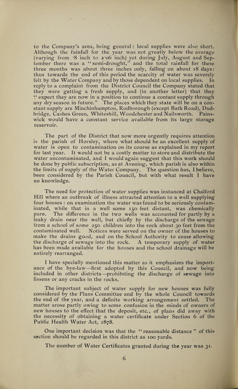 to the Company’s area, being- general : local supplies were also short. Although the rainfall for the year was not greatly below the average (varying from '8 inch to 2‘o6 inch) yet during July, August and Sep¬ tember there was a “semi-drought,” and the total rainfall for these three months was about three inches only, falling on about 18 days: thus towards the end of this period the scarcity of water was severely felt by the Water Company and by those dependent on local supplies. In reply to a complaint from the District Council the Company stated that they were getting a fresh supply, and (in another letter) that they “ expect they are now in a position to continue a contant supply through any dry season in future.” The places which they state will be on a con¬ stant supply are Minchinhampton, Rodborough (except Bath Road), Dud- bridge, Cashes Green, Whiteshill, Woodchester and Nailsworth. Pains- wick would 'have a constant service available from its large storage reservoir. The part of the District that now more urgently requires attention is the parish of Horsley, where what should be an excellent supply of water is open to contamination on its course as explained in my report for last year. It would not be a costly matter to store and distribute the water uncontaminated, and I would again suggest that this work should be done by public subscription, as at Avening, which parish is also within the limits of supply of the Water Company. The question has, I believe, been considered by the Parish Council, but with what result I have no knowledge. The need for protection of water supplies was instanced at Chalford Hill where an outbreak of illness attracted attention to a we 11 supplying four houses : on examination the water was found to be seriously contam¬ inated, while that in a well some 150 feet distant, was chemically pure. The difference in the two wells was accounted for partly by a leaky drain near the well, but chiefly by the discharge of the sewage from a school of some 250 children into the rock about 30 feet from the contaminated well. Notices were served on the owner of the houses to make the drains good, and on the School Authority to cease allowing the discharge of sewage into the rock. A temporary supply of water has been made available for the houses and the school drainage will be entirely rearranged. I have specially mentioned this matter as it emphasizes the import¬ ance of the bye-law—first adopted by this Council, and now being included in other districts—prohibiting the discharge of sewage into lissens or any cracks in the rocks. The important subject of water supply for new houses was fully considered by the Plans Committee and by the whole Council towards the end of the year, and a definite working arrangement settled. The matter arose partly owing to some confusion in the minds of owners of new houses to the effect that the deposit, etc., of plans did away with the necessity of obtaining a water certificate under Section 6 of the Public Health Water Act, 1878. One important decision was that the “ reasonable distance ” of this section should be regarded in this district as 100 yards. The number of Water Certificates granted during the year was 31.