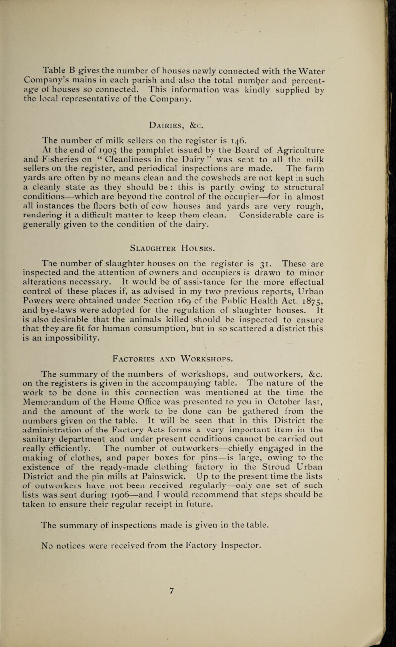 Table B gives the number of houses newly connected with the Water Company’s mains in each parish and also the total number and percent¬ age of houses so connected. This information was kindly supplied by the local representative of the Company. Dairies, &c. The number of milk sellers on the register is 146. At the end of 1905 the pamphlet issued by the Board of Agriculture and Fisheries on “ Cleanliness in the Dairy” was sent to all the milk sellers on the register, and periodical inspections are made. The farm yards are often by no means clean and the cowsheds are not kept in such a cleanly state as they should be : this is partly owing to structural conditions—which are beyond the control of the occupier—for in almost all instances the floors both of cow houses and yards are very rough, rendering it a difficult matter to keep them clean. Considerable care is generally given to the condition of the dairy. Slaughter Houses. The number of slaughter houses on the register is 31. These are inspected and the attention of owners and occupiers is drawn to minor alterations necessary. It would be of assistance for the more effectual control of these places if, as advised in my two* previous reports, Urban Powers were obtained under Section 169 of the Public Health Act, 1875, and bye-laws were adopted for the regulation of slaughter houses. It is also desirable that the animals killed should be inspected to ensure that they are fit for human consumption, but in so scattered a district this is an impossibility. Factories and Workshops. The summary of the numbers of workshops, and outworkers, &c. on the registers is given in the accompanying table. The nature of the work to be done in this connection was mentioned at the time the Memorandum of the Home Office was presented to you in October last, and the amount of the work to be done can be gathered from the numbers given on the table. It will be seen that in this District the administration of the Factory Acts forms a very important item in the sanitary department and under present conditions cannot be carried out really efficiently. The number of outworkers—chiefly engaged in the making of clothes, and paper boxes for pins—is large, owing to the existence of the ready-made clothing factory in the Stroud Urban District and the pin mills at Painswick. Up to the present time the lists of outworkers have not been received regularly—only one set of such lists was sent during 1906—and I would recommend that steps should be taken to ensure their regular receipt in future. The summary of inspections made is given in the table. No notices were received from the Factory Inspector.