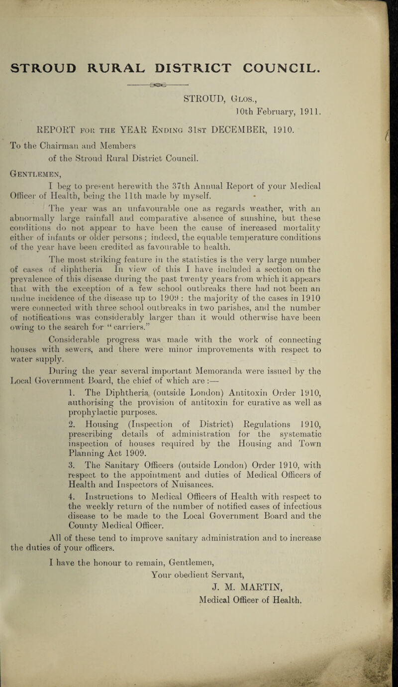 STROUD, Glos., 10th February, 1911. REPORT foii the YEAR Ending 31st DECEMBER, 1910. To the Chairman and Members of the Stroud Rural District Council. Gentlemen, I beg to present herewith the 37th Annual Report of your Medical Officer of Health, being the 11th made by myself. The year was an unfavourable one as regards weather, with an abnormally large rainfall and comparative absence of sunshine, but these conditions do not appear to have been the cause of increased mortality either of infants or older persons; indeed, the equable temperature conditions of the year have been credited as favourable to health. The most striking feature in the statistics is the very large number of cases of diphtheria In view of this I have included a section on the prevalence of this disease during the past twenty years from which it appears that with the exception of a few school outbreaks there had not been an undue incidence of the disease up to 1909 : the majority of the cases in 1910 were connected with three school outbreaks in two parishes, and the number of notifications was considerably larger than it would otherwise have been owing to the search for “carriers.” Considerable progress was made with the work of connecting houses with sewers, and there were minor improvements with respect to water supply. During the year several important Memoranda were issued by the Local Government Bear'd, the chief of which are :— 1. The Diphtheria (outside London) Antitoxin Order 1910, authorising the provision of antitoxin for curative as well as prophylactic purposes. 2. Housing (Inspection of District) Regulations 1910, prescribing details of administration for the sj^stematic inspection of houses required by the Housing and Town Planning Act 1909. 3. The Sanitary Officers (outside London) Order 1910, with respect to the appointment and duties of Medical Officers of Health and Inspectors of Nuisances. 4. Instructions to Medical Officers of Health with respect to the weekly return of the number of notified cases of infectious disease to be made to the Local Government Board and the County Medical Officer-. All of these tend to improve sanitary administration and to increase the duties of your officers. I have the honour to remain, Gentlemen, Your obedient Servant, J. M. MARTIN, Medical Officer of Health.