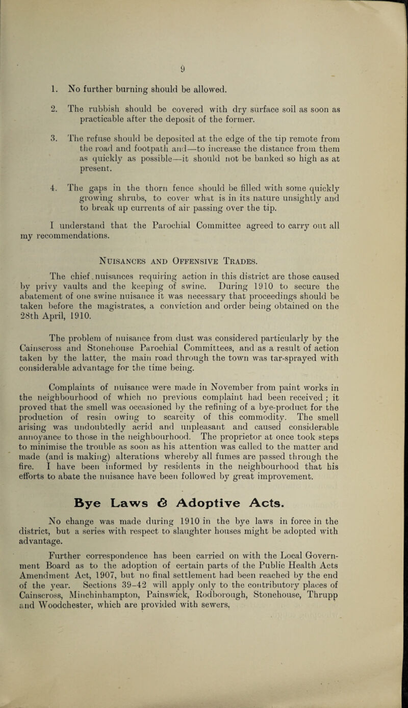 1. No further burning should be allowed. 2. The rubbish should be covered with dry surface soil as soon as practicable after the deposit of the former. 3. The refuse should be deposited at the edge of the tip remote from the road and footpath and—to increase the distance from them as quickly as possible—it should not be banked so high as at present. 4. The gaps in the thorn fence should be filled with some quickly growing shrubs, to cover what is in its nature unsightly and to break up currents of air passing over the tip. I understand that the Parochial Committee agreed to carry out all my recommendations. Nuisances and Offensive Trades. The chief nuisances requiring action in this district are those caused by privy vaults and the keeping of swine. During 1910 to secure the abatement of one swine nuisance it was necessary that proceedings should be taken before the magistrates, a conviction and order being obtained on the 28th April, 1910. The problem of nuisance from dust was considered particularly by the Cainscross and Stonehouse Parochial Committees, and as a result of action taken by the latter, the main road through the town was tar-sprayed with considerable advantage for the time being. Complaints of nuisance were made in November from paint works in the neighbourhood of which no previous complaint had been received ; it proved that the smell was occasioned by the refining of a bye-product for the production of resin owing to scarcity of this commodity. The smell arising was undoubtedly acrid and unpleasant and caused considerable annoyance to those in the neighbourhood. The proprietor at once took steps to minimise the trouble as soon as his attention was called to the matter and made (and is making) alterations whereby all fumes are passed through the fire. I have been informed by residents in the neighbourhood that his efforts to abate the nuisance have been followed by great improvement. Bye Laws 6 Adoptive Acts. No change was made during 1910 in the bye laws in force in the district, but a series with respect to slaughter houses might be adopted with advantage. Further correspondence has been carried on with the Local G-overn- ment Board as to the adoption of certain parts of the Public Health Acts Amendment Act, 1907, but no final settlement had been reached by the end of the year. Sections 39-42 will apply only to the contributory places of Cainscross, Minchinhampton, Painsvvick, Rodborough, Stonehouse, Thrupp and Woodchester, which are provided with sewers.