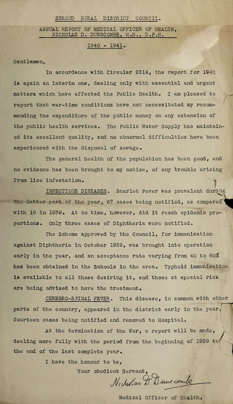 STROUD RURAL DISTRICT COUNCIL. ANNUAL REPORT OF MEDICAL OFFICER OF HEALTH, NICHOLAS D. DUNSCOMBE, M.B., D.P.H. 1940 - 1941. Gentlemen, In accordance with Circular 2314, the report for 1940 is again an interim one, dealing only with essential and urgent matters which have affected the Public Health. I am pleased to report that war-time conditions have not necessitated my recom¬ mending the expenditure of the public money on any extension of the public health services. The Public Vtfater Supply has maintain¬ ed its excellent quality, and no abnormal difficulties have been experienced with the disposal of sewage. The general health of the population has been good, and no evidence has been brought to my notice, of any trouble arising from lice infestation. \ INFECTIOUS DISEASES. Scarlet Fever was prevalent during the latter part of the year,, 67 cases being notified, as compared with 18 in 1939. At no time, however, did it reach epidemic pro¬ portions. Only three cases of Diphtheria were notified. The Scheme approved by the Council, for immunisation against Diphtheria in October 1939, was brought into operation early in the year, and an acceptance rate varying from 40 to 80^ has been obtained in the Schools in the area. Typhoid Immunisation is available to all those desiring it, and those at special risk are being advised to have the treatment. CEREBRO-SPINAL FEVER. This disease, in common with other parts of the country, appeared In the district early in the year; fourteen cases being notified and removed to Hospital. At the termination of the War, a report will be made, dealing more fully with the period from the beginning of 1939 to( the end of the last complete year. I have the honour to be, Your obedient Servant, Medical Officer of Health.