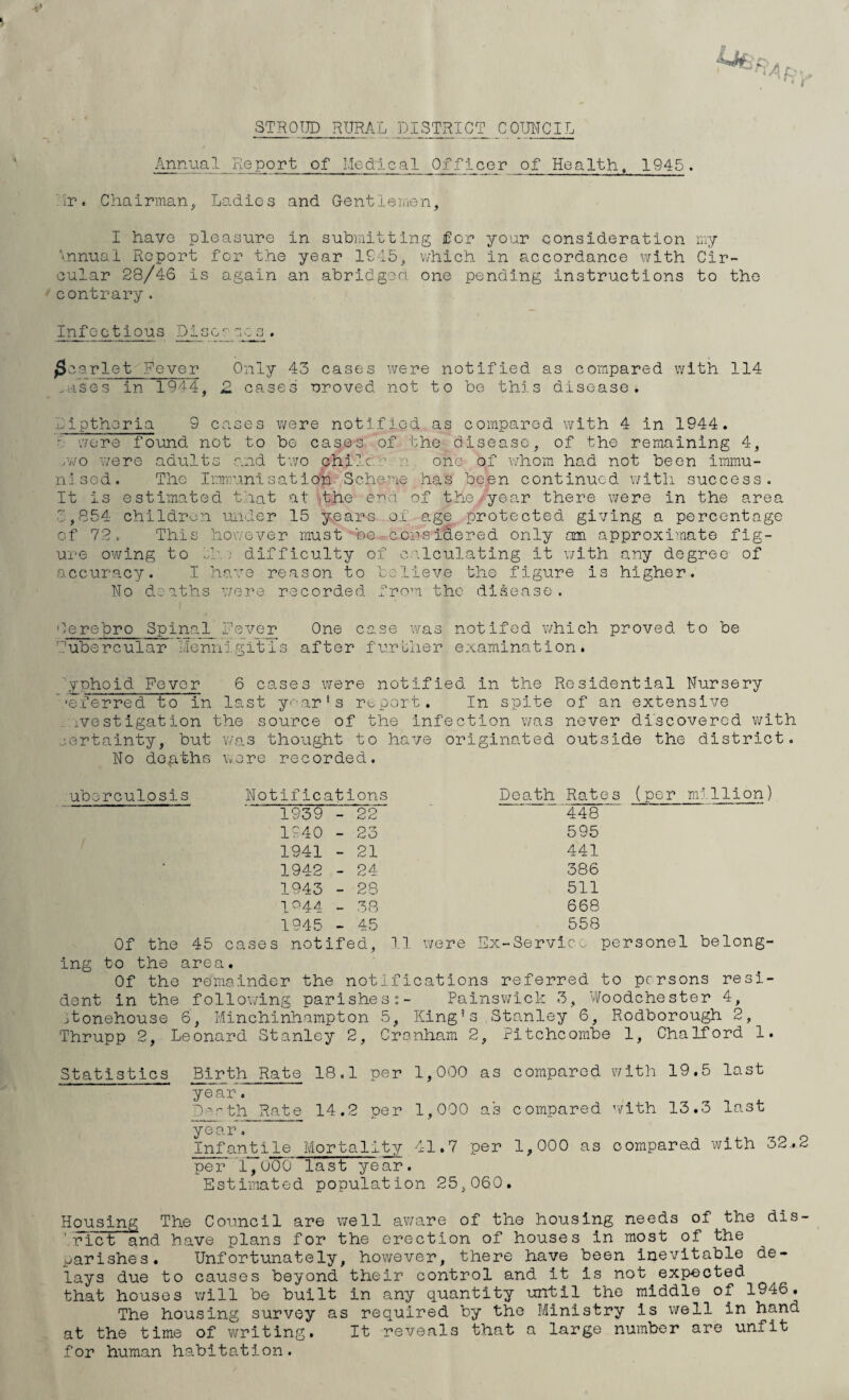 STROUD RURAL DISTRICT COUNCIL Annual Pie port of Medical Officer of Health, 1945. hr. Chairman, Ladies and Gentlemen, I have pleasure in submitting for your consideration my \nnual Report for the year 1945, which in accordance with Cir¬ cular 28/46 is again an abridged one pending instructions to the contrary . Infectious Discuses. /Scarlet Fever Only 43 cases were notified as compared with 114 mses in 1944, £ cases uroved not to be this disease. Dipthoria 9 cases were notified as compared with 4 in 1944. - were found not to be cases of the disease, of the remaining 4, /wo were adults and two chile a one of whom had not been immu¬ nised. The Immunisation Scheme has been continued with success. It is estimated that at the end. of the. year there were in the area 3,854 children under 15 years of age protected giving a percentage of 72. This however must be considered only am approximate fig¬ ure owing to If\; difficulty of calculating It with any degree of accuracy. I have reason to believe the figure is higher. No deaths were recorded from the disease. Oereforo Spinal fever One case was notifod which proved to be Tubercular Mennigitis after further examination. yphoid Fever 6 cases were notified in the Residential Nursery ■eferred to In last year’s report. In spite of an extensive :ivestigatIon the source of the infection was never discovered with certainty, but was thought to have originated outside the district. No deaths wore recorded. uberculosis Notifications 1939 - 22 1940 - 23 1941 - 21 1942 - 24 1943 - 28 1044 _ 38 1945 - 45 Of the 45 cases notifed, 11 Death Rates (per million) 448 595 441 386 511 668 558 were E'x-Service personel belong¬ ing to the area. Of the remainder the notifications referred to persons resi¬ dent in the following parishesPainswick 3, Woodchester 4, jtonehouse 6, Minchinhampton 5, King’s Stanley 6, Rodborough 2, Thrupp 2, Leonard Stanley 2, Cranham 2, Pitchcombe 1, Chalford 1. Statistics Birth Rate 18.1 per 1,000 as compared with 19.5 last ye ar. Perth Rate 14.2 per 1,000 as compared with 13.3 last year. Infantile Mortality 41.7 per 1,000 as compared with 32.2 per’ 1,000 last year. Estimated population 25,060. Housing The Council are well aware of the housing needs of the dis- rict and have plans for the erection of houses in most of the parishes. Unfortunately, however, there have been inevitable de¬ lays due to causes beyond their control and it is not expected that houses will be built in any quantity until the middle of 1946. The housing survey as required by the Ministry is well in hand at the time of writing. It reveals that a large number are unfit for human habitation.