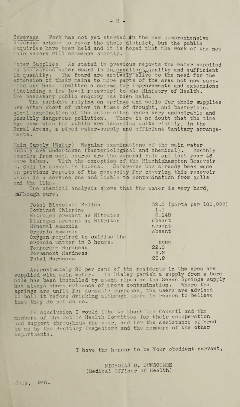 2 Sewerage Work has not yet started 6m the new comprenhensive sewerage scheme to cover the whole district, but the public enquiries have been held and it is hoped that the work of the new ”ain sewers will commence shortly. rater Supplies As stated in previous reports the water supplied jy the Stroud Water Board is in^excellent^quality and sufficient in quantity. The Board are actively alive to the need for the extension of their mains to more parts of the area not now supp¬ lied and havo submitted a scheme for improvements and extensions (including a low level rcsevoir) to the Ministry of Health. The necessary public enquiry has been held. The parishes relying on springs and wells for their supplies ire often short of water in times of drought, and bacteriolo¬ gical examination of the water often shows very undesirable and possibly dangerous pollution. There is no doubt that the time has come when the public are demanding quite rightly, in the Rural Areas, a piped water-supply and efficient Sanitary arrange¬ ments . Main Supply (Water) Regular examinations of the main water supply are undertaken (bacteriological and chemical). Monthly samples from each source are the general rule and last year 46 wore taken. With the exception of the Minchinhampton Resevoir- 3. Coli is absent in lOOccs. Reference has already been made in previous reports of the necessity for covering this resevoir which is a service one and liable to contamination from gulls and the like. The chemical analysis shows that the water is very hard, dirhough pure . Total Dissolved Solids Combined Chlorine Nitrogen present as Nitrates Nitrogen present as Nitrites Mineral Ammonia Organic Ammonia Oxygen required to oxidise the organic matter in 3 hours. Temporary Hardness Permanent Hardness Total Hardness 32.0 (parts 1.1 0.148 absent absent absent none 22.0 4.2 26 .2 per 100,000) Approximately 80 per cent of the residents in th© area are supplied with main water. In Bisley parish a supply from a bore hole has been installed by stand pipes as the Seven Springs supply has always shown evidence of gross contamination. Where the springs are unfit for domestic purposes, the users are advised to boil it before drinking although there is reason to believe that they do not do so. In conclusion I would like to thank the Council and the members of the Public Health Committee for their co-operation rnd support throughout the year, and for the assistance offered go me by the Sanitary Inspectors and the members of the other Departments. I have the honour to be Your obedient servant. NICHOLAS D. DUNSCOMBE (Medical Officer of Health) July, 1946.