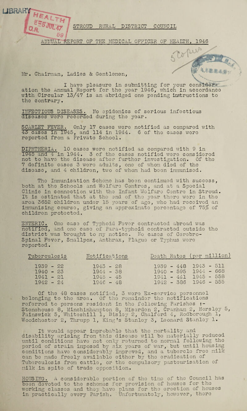 STROUD RURAL DISTRICT COUNCIL ANNUAL REPORT OF THE MEDICAL OFFICER OF HEALTH, 1946 y » M \ '• Mr. Chairman, Ladies & Gentlemen, I have pleasure in submitting for your consider¬ ation the Annual Report for the year 1946, which in accordance with Circular 13/47 is an abridged one pending Instructions to tho contrary. INFECTIOUS DISEASES. No epidemics of serious infectious diseases Y/ere recorded during the year. SCARLET FEVER. Only 17 cases were notified as compared with 43 cases in 1945, and 114 in 1944. 6 of tho cases wore reported from a Private School. DIPHTHERIA. 10 cases were notified as compared with 9 in 1945 and 4 in 1944. 3 of tho cases notified wore considered not to havo the disease after further investigation. Of tho 7 definite cases 3 wero adults, ono of whom diod of tho diseaso, and 4 children, two of whom had boon immunised. Tho Immunisation Schome has been continued with success, both at tho Schools and Welfare Centros, and at a Special Clinic in connection with tho Infant Welfare Centre in Stroud. It is estimated that at tho end of tho year there wero in the area 3652 children undor 15 years of age, who had received an immunising course, giving an approximate percentage of 75/ of children protected. ENTERIC. One case of Typhoid Fever contracted abroad was notified, and ono caso of Para-typhoid contractod outside tho district was brought to my notice. No casos of Cerebro¬ spinal Fever, Smallpox, Anthrax, Plague or Typhus were reported. Tuberculosis Notifications Doath Ratos (per million) 1939 - 22 1943 - 28 1939 - 448 1943 - 511 1940 - 23 1944 - 38 1940 - 595 1944 - 668 1941 - 21 1945 - 45 1941 - 4.41 1945 - 558 1942 - 24 1946 - 48 1942 - 386 1946 - 555 Of the 48 cases notified, 3 wero Ex-servico personnel belonging to the area. Of tho remainder tho notifications referred to persons resident in tho following Parishes Stonehouso 8, Minchinhampton 8, Misordon 2, Cranham 2, Horsley 5, Painswick 5, Whiteshill 1, Bisloy 2, Chalford 4, Rodborough 1, Woodchestor 2, Thrupp 1, King’s Stanley 3, Leonard Stanley 1. It would appear improbable that tho mortality and disability arising from this diseaso will bo materially reduced until conditions havo not only returned to normal following tho period of strain imposed by six years of war, but until housing conditions havo considerably improved, and a tubercle free milk can be made freely available oithor by tho eradication of Tuberculosis from cattle, or tho compulsory pasteurisation of milk in spito of trade opposition. HQUSING. A considerable portion of the time of the Council has been devoted to the schemes for provision of houses for tho working classes and they havo plans for tho erection of houses in practically ovory Parish. Unfortunately, however, thore