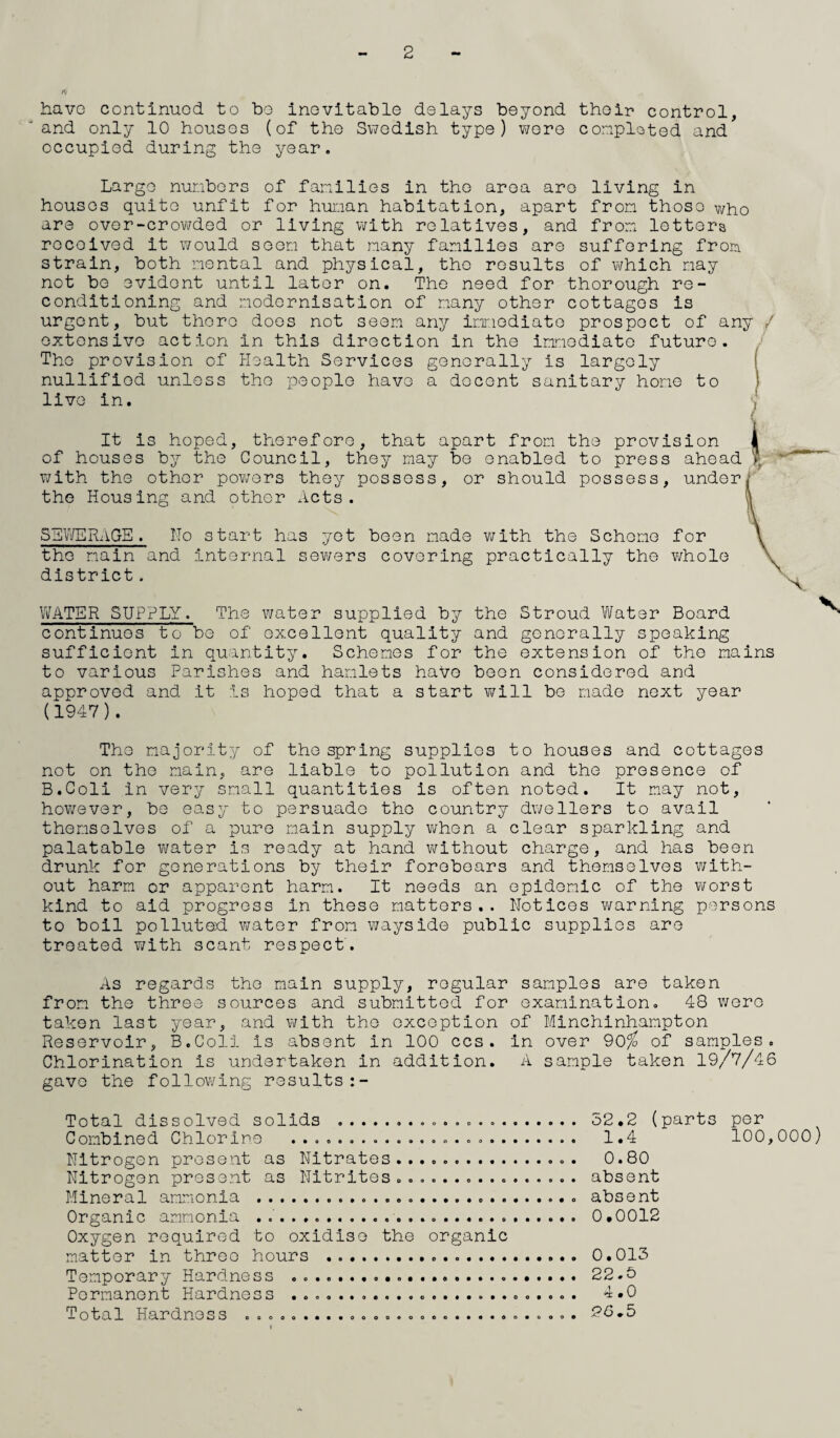 2 ft have continuod to bo inevitable delays beyond their control, 'and only 10 houses (of the Swedish type) were completed and occupied during the year. Large numbers of families in the area are living in houses quite unfit for human habitation, apart from those who are over-crowded or living with relatives, and from letters rocoived it would seen that many families are suffering from strain, both mental and physical, the results of which nay not be evident until later on. The need for thorough re¬ conditioning and modernisation of many other cottages is urgent, but there does not seen any immediate prospect of any / extensive action in this direction in the immediate future. The provision of Health Services generally is largely nullified unless the people havo a docent sanitary hone to live in. It is hoped, therefore, that apart from the provision of houses by the Council, they may be enabled to press ahead with the other powers they possess, or should possess, under the Housing and other Acts. SEWERAGE. No start has yet been made with the Scheme for the main and internal sewers covering practically the whole district. WATER SUPPLY. The water supplied by the Stroud Water Board continues to be of excellent quality and generally speaking sufficient in quantity. Schemes for the extension of the mains to various Parishes and hamlets hafe been considered and approved and it is hoped that a start will be made next year (1947 ). The majority of the spring supplies to houses and cottages not on the main, are liable to pollution and the presence of B.Coli in very small quantities is often noted. It may not, however, be easy to persuade the country dwellers to avail themselves of a pure main supply when a clear sparkling and palatable virater is ready at hand without charge, and has been drunk for generations by their forebears and themselves with¬ out harm or apparent harm. It needs an epidemic of the worst kind to aid progress in these matters.. Notices warning persons to boil polluted water from wayside public supplies are treated with scant respect. As regards the main supply, regular samples are taken from the three sources and submitted for examination. 48 were taken last year, and with the exception of Minchinhampton Reservoir, B.Coli is absent in 100 ccs. in over 90% of samples. Chlorination is undertaken in addition. A sample taken 19/7/46 gave the following results Total dissolved solids .. Combined Chlorine ...o..................... Nitrogen present as Nitrates....... Nitrogen present as Nitrites................ Mineral ammonia ...... Organic ammonia .... Oxygen required to oxidise the organic matter in three hours ... Temporary Hardness . ... .... Permanent Hardness ..... Total Hardness ooooo....ooo.eoooo.....o.o.o. 52.2 (parts per 1.4 100,000) 0.80 absent absent 0.0012 0.013 22.5 4.0 26.5