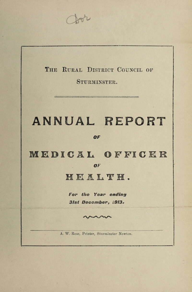 The Rural District Council or Sturminster. ANNUAL REPORT OF MEDI€IL OFFICER OF HEALTH. Foe* the Year ending 31st December, L913* A. W. Rose, Printer, Sturminster Newton.