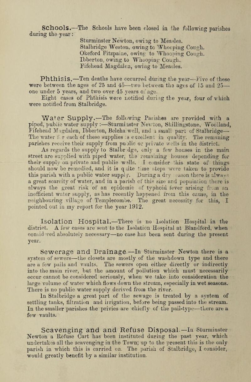 Schools.—The Schools have been dosed in the following parishes during the year: Sturminster Newton, owiig to Measles. Stalbridge Weston, owing to Whooping Cough. Okeford Fitzpaine, owing to Whooping Cough. Ibberton, owing to Whooping Cough. Fifehead Magdalen, owing to Meades. Phthisis.—Ten deaths have occurred during the year—Five of these were between the ages of 25 and 45—two between the ages of 15 and 25— one under 5 years, and two over 45 years of age. Eight cases of Phthisis were notified during the year, four of which were notified from Stalbridge. Wafer Supply.—The following Parishes are provided with a piped, public water supply :—Sturmi aster Newton, Skillingstone, Woolland, Fifehead Magdalen, Ibberton, Belcha well, and a small part of Stalbridge— The water f r each of these supplies s e^eellen ; in quality. The remaning parishes receive their supply from pu die or pi i/ate wells in the district. As regards the supply to Stalbr dge, only a few houses in the main street are supplied with piped water, the remaining houses depending for their supply on private and public walls. I consider this state of things should now be remedied, and it is q dte time steps were taken to provide this parish with a public water suppl y. During a dry ,-ason there is alwavs a great scarcity of water, and in a parish of this size and population there is always the great risk of an epidemic of typhoid fever arising from an inefficient water supply, as has recently happened from this cause, in the neighbouring village of Templecombe. The great necessity for this, I pointed out in my report for the year 1912. Isolation Hospital.—There is no Isolation Hospital in the district. A few cases are sent to the Isolation Hospital at Blandford, when oonsid 'red absolutely necessary—no case has been sent during the present year. Sewerage and Drainage—In Sturminster Newton there is a system of sewers—the closets are mostly of the washdown type and there are a few pails and vaults. The sewers open either directly or indirectly into the main river, but the amount of poilution which must necessarily occur cannot be considered seriously, when we take into consideration the large volume of water which flows down tlie stream, especially in wet seasons. There is no public water supply derived from the river. In Stalbridge a great part of the sewage is treated by a system of settling tanks, filtration and irrigation, before being passed into the stream. In the smaller parishes the privies are chiefly of the pail-type—there are a few vaults. Scavenging and and Refuse Disposal.—In Sturminster Newton a Defuse Cart has been instituted during the past year, which undertakes all the scavenging in the Town; up to the present this is the only parish in which this is carried on. The parish of Stalbridge, I consider, would greatly benefit by a similar institution.