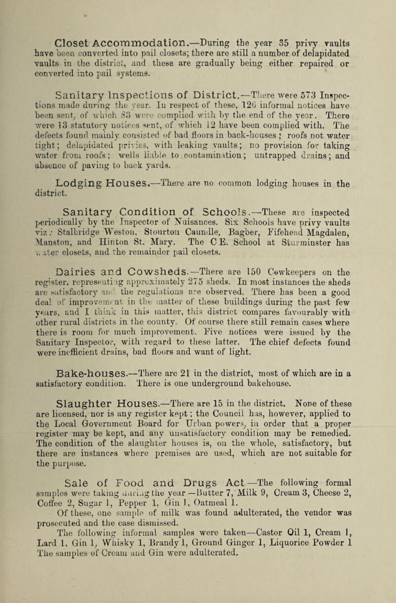 Closet Accommodation.—During the year 35 privy vaults have been converted into pail closets; there are still a number of delapidated vaults in the district, and these are gradually being either repaired or converted into pail systems. Sanitary Inspections of District.—There were 573 Inspec¬ tions made during the year. In respect of these, 12t> informal notices have been sent, of which 83 were complied with by the end of the year. There were 13 statutory notices sent, of which 12 have been complied with. The defects found mainly consisted of bad floors in back-houses ; roofs not water tight; delapidated privies, with leaking vaults; no provision for taking water from roofs; wells liable to contamination; untrapped drains; and absence of paving to back yards. Lodging Houses.—There are no common lodging houses in the district. Sanitary Condition of Schools.—These are inspected periodically by the Inspector of Nuisances. Six Schools have privy vaults viz: Stalbridge Weston, Stourton Caundle, Bagber, Fifehead Magdalen, Manston, and Hinton St. Mary. The C E. School at Sturminster has ater closets, and the remainder pail closets. Dairies and Cowsheds.—There are 150 Cowkeepers on the register, represent!. lg approximately 275 sheds. In most instances the sheds are satisfactory an the regulations are observed. There has been a good deal of improvemt nt in the matter of these buildings during the past few years, and I think in this matter, this district compares favourably with other rural districts in the county. Of course there still remain cases where there is room for much improvement. Five notices were issued by the Sanitary Inspector, with regard to these latter. The chief defects found were inefficient drains, bad floors and want of light. Bake-houses.—There arc 21 in the district, most of which are in a satisfactory condition. There is one underground bakehouse. Slaughter Houses.—There are 15 in the district. None of these are licensed, nor is any register kept; the Council has, however, applied to the Local Government Board for Urban powers, in order that a proper register may be kept, and any unsatisfactory condition may be remedied. The condition of the slaughter houses is, on the whole, satisfactory, but there are instances where premises are used, which are not suitable for the purpose. Sale of Food and Drugs Act—The following formal samples were taking during the year —Butter 7,Milk 9, Cream 3, Cheese 2, Coffee 2, Sugar 1, Pepper 1, Gin 1, Oatmeal 1. Of these, one sample of milk was found adulterated, the vendor was prosecuted and the case dismissed. The following informal samples were taken—Castor Oil 1, Cream 1, Lard 1, Gin 1, Whisky 1, Brandy 1, Ground Ginger 1, Liquorice Powder 1 The samples of Cream uud Gin were adulterated.