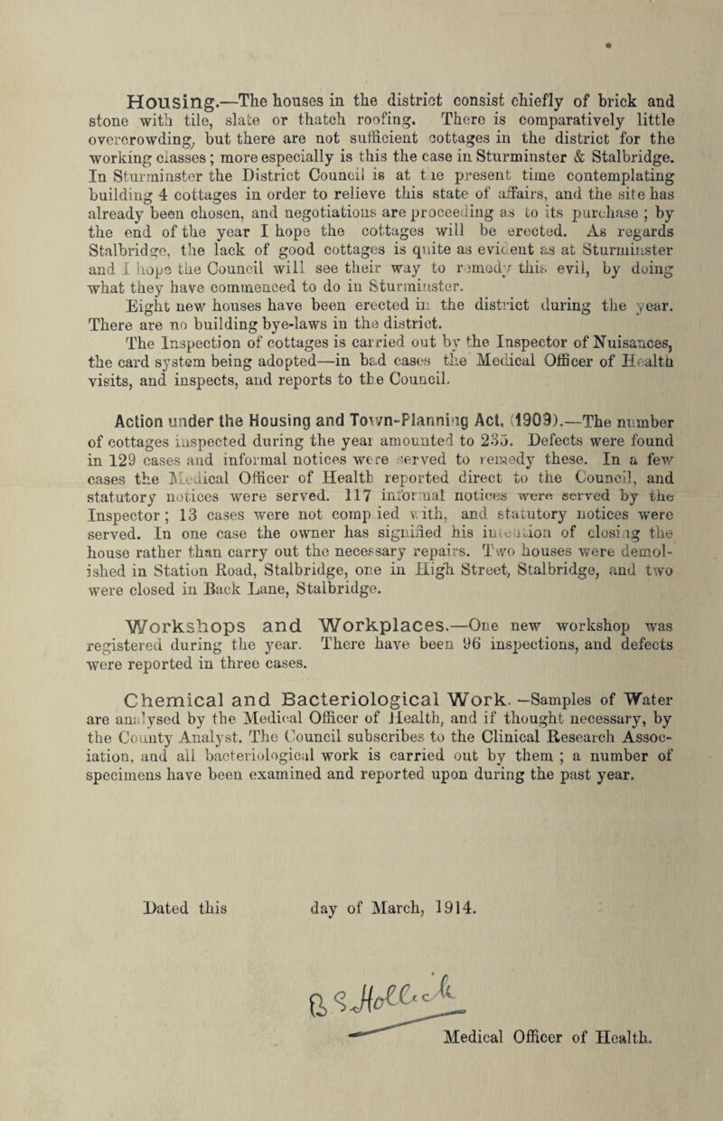 Housing.—The houses in the district consist chiefly of brick and stone with tile, slate or thatch roofing. There is comparatively little overcrowding, but there are not sufficient cottages in the district for the working masses; more especially is this the case in Sturminster & Stalbridge. In Sturminster the District Council is at tie present time contemplating building 4 cottages in order to relieve this state of affairs, and the site has already been chosen, and negotiations are proceeding as to its purchase ; by the end of the year I hope the cottages will be erected. As regards Stalbridge, the lack of good cottages is quite as evit eut as at Sturminster and I hope the Council will see their way to remedy this evil, by doing what they have commenced to do in Sturminster. Eight new houses have been erected in the district (.luring the year. There are no building bye-laws in the district. The Inspection of cottages is carried out by the Inspector of Nuisances, the card system being adopted—in bad cases the Medical Officer of Health visits, and inspects, and reports to the Council. Action under the Housing and Tov/n-Planning Act, (1909).—The number of cottages inspected during the yeai amounted to 235. Defects were found in 129 cases and informal notices were served to remedy these. In a few cases the Medical Officer of Health reported direct to the Council, and statutory notices were served. 117 informal notices were served by the Inspector ; 13 cases were not comp ied with, and statutory notices were served. In one case the owner has signified his intention of closi lg the house rather than carry out the necessary repairs. Two houses were demol¬ ished in Station Road, Stalbridge, one in High Street, Stalbridge, and two were closed in Back Lane, Stalbridge. Workshops and Workplaces.—One new workshop was registered during the year. There have been 96 inspections, and defects were reported in three cases. Chemical and Bacteriological Work. —Samples of Water are analysed by the Medical Officer of Health, and if thought necessary, by the County Analyst. The Council subscribes to the Clinical Research Assoc¬ iation, and all bacteriological work is carried out by them ; a number of specimens have been examined and reported upon during the past year. Dated this day of March, 1914. Medical Officer of Health.