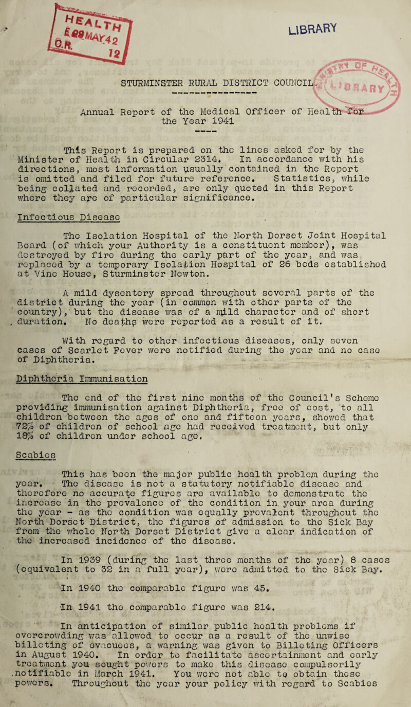 LIBRARY STURMINSTER RURAL DISTRICT COUNCIL. Annual Report of the Medical Officer of Health for the Year 1941 This Report is prepared on the lines asked for hy the Minister of Health in Circular 2314. In accordance with his directions, most information usually contained in the Report is omitted and filed for future reference. Statistics, while being collated and recorded, are only quoted in this Report where they are of particular significance. Infectious Disease The Isolation Hospital of the North Dorset Joint Hospital Board (of which your Authority is a constituent member), was destroyed by fire during the early part of the year, and was replaced by a temporary Isolation Hospital of 26 beds established at Vine House, Sturminster Newton. A mild dysentery spread throughout several parts of the district during the year (in common with other parts of the country), but the disease was of a mild character and of short duration. No deaths were reported as a result of it. With regard to other infectious diseases, only seven cases of Scarlet Fever were notified during the year and no case of Diphtheria. Diphtheria Immunisation The end of the first nine months of the Council’s Scheme providing immunisation against Diphtheria, free of cost, to all children between the ages of one and fifteen years, showed that 72^0 of children of school age had received treatment, but only 18£b of children under school age. Scabies This has been the major public health problem during the year. The disease is not a statutory notifiable disease and therefore no accurate figures arc available to demonstrate the increase in the prevalence of the condition in. your area during the year - as the condition was equally prevalent throughout the North Dorset District, the figures of admission to the Sick Bay from the whole North Dorset District give a clear indication of the increased incidence of the disease. In 1939 (during the last throe months of the year) 8 cases (equivalent to 32 in a full year), were admitted to the Sick Bay. * » In 1940 the comparable figure was 45. ■In 1941 the comparable figure was 214. In anticipation of similar public health problems if overcrowding was allowed to occur as a result of the unwise billeting of evacuees, a warning was given to Billeting Officers in August 1940. In order to facilitate ascertainment and early treatment you sought powers to make this disease compulsorily notifiable in March 1941. You were not able to obtain these powers. Throughout the year your policy with regard to Scabies