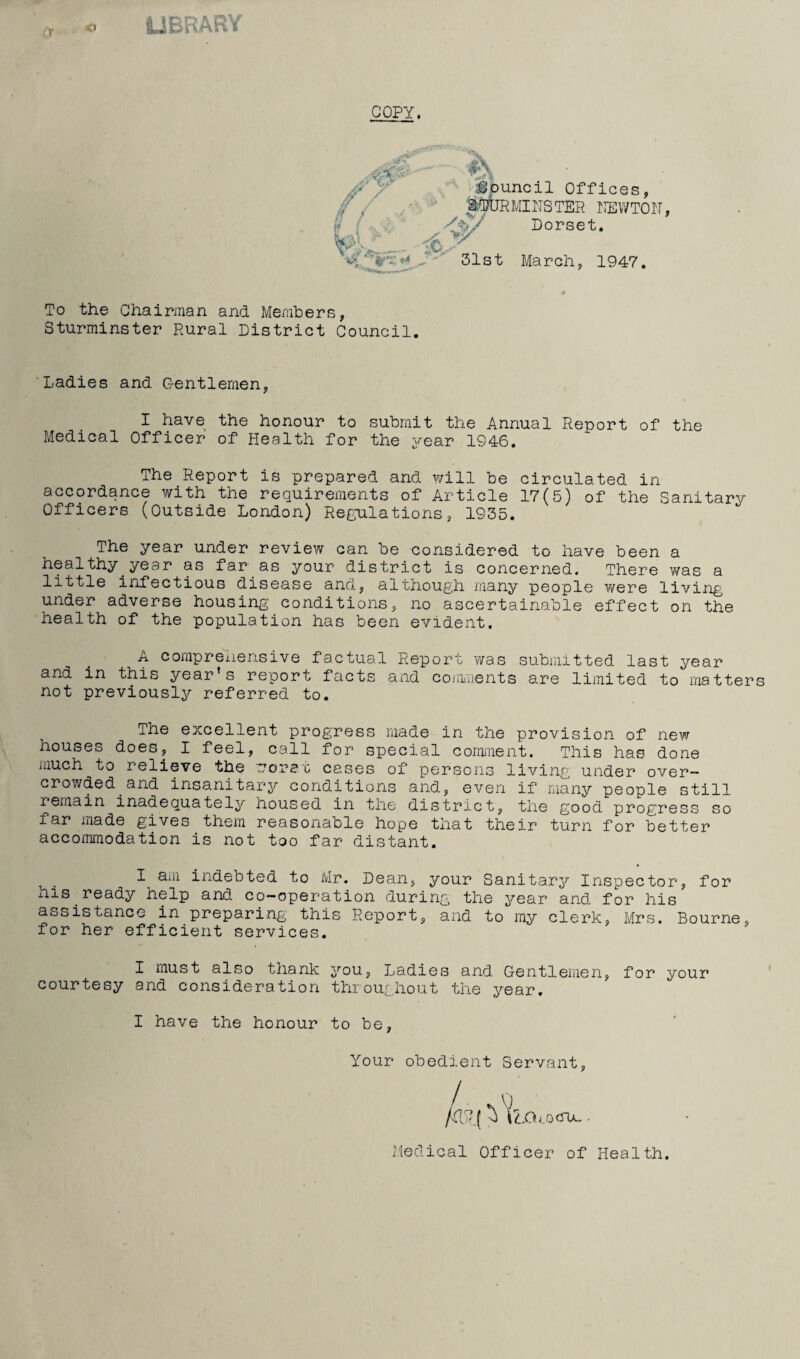 « LIBRARY COPY. \r-» — # Council Offices, TOURMINSTER NEWTON, A/ Dorset. {t,y 31st March, 1947. To the Chairman and Members, Sturminster Rural District Council. Ladies and Gentlemen, I have the honour to submit the Annual Report of the Medical Officer of Health for the year 1946. The Report is prepared and will be circulated in accordance with the requirements of Article 17(5) of the Sanitary Officers (Outside London) Regulations, 1935. The year under review can be considered to have been a healthy year as far as your district is concerned. There was a little infectious disease and, although many people were living under adverse housing conditions, no ascertainable effect on the health of the population has been evident. A comprehensive factual Report was submitted last year and in this year’s report facts and comments are limited to matter not previously referred to. The excellent progress made in the provision of new houses does, I feel, call for special comment. This has done iiiuch to relieve the rorst cases of persons living under over¬ crowded and insanitary conditions and, even if many people still remain inadequately housed in the district, the good progress so far made gives them reasonable hope that their turn for better accommodation is not too far distant. I aiil indebted to Mr. Dean, your Sanitary Inspector, for his ready help and co-operation during the year and for his assistance in preparing this Report, and to my clerk, Mrs. Bourne, for her efficient services. I must also thank you, Ladies and Gentlemen, for your courtesy and consideration throughout the i^ear. I have the honour to be. Your obedient Servant, iZXUocru-. Medical Officer of Health.