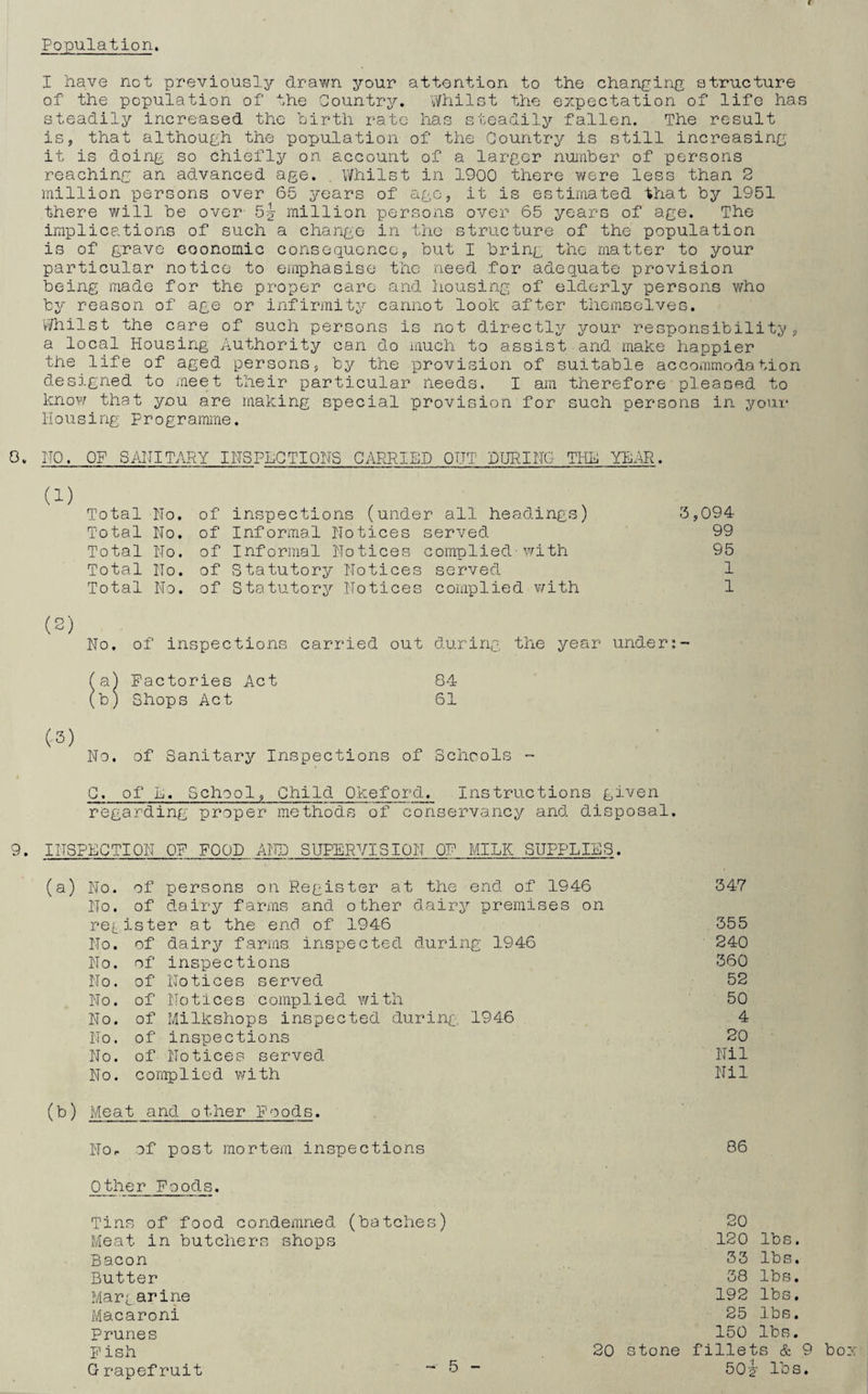 I have not previously drawn your attention to the changing structure of the population of' the Country. Whilst the expectation of life has steadily increased the birth rate has steadily fallen. The result is, that although the population of the Country is still increasing it is doing so bhiefly on account of a larger number of persons reaching an advanced age. . Whilst in 1900 there were less than 2 million persons over 65 years of ago, it is estimated that by 1951 there will be over- 5y million persons over 65 years of age. The implications of such a change in the structure of the population is of grave eoonomic consequence, but I bring the matter to your particular notice to emphasise the need for adequate provision being made for the proper care and housing of elderly persons who by reason of age or infirmity cannot look after themselves. Whilst the care of such persons is not directly your responsibility, a local Housing Authority can do much to assist and make happier the life of aged persons, by the provision of suitable accommodation designed to meet their particular heeds. I am therefore pleased to know that you are making special provision for such persons in your Housing programme. 0. IJO. OF SANITARY INSPECTIONS CARRIED OUT DURING- THE YEAR. Total No. of inspections (under all headings) 3,094 Total No. of Informal Notices served 99 Total No. of Informal Notices complied-with 95 Total No. of Statutory Notices served 1 Total No. of Statutory Notices complied with 1 (2) No. of inspections carried out during the year under fa) Factories Act 84 (b) Shops Act 61 (-3) No. of Sanitary Inspections of Schools - C. of E. School, Child Qkeford. Instructions given regarding proper methods of conservancy and disposal. 9• INSPECTION OF FOOD AND SUPERVISION OF MILK SUPPLIES. (a) No. of persons on Register at the end of 1946 347 No. of dairy farms and other dairy premises on register at the end of 1946 355 No. of dairy farms inspected during 1946 240 No. of inspections 360 No. of Notices served 52 No. of Notices complied with 50 No. of Milkshops inspected during 1946 4 No. of inspections RO No. of Notices served Nil No. complied with Nil (b) Meat and other Foods. Nor of post mortem inspections 86 Other Foods. Tins of food condemned (batches) Meat in butchers shops Bacon Butter Mar^arine Macaroni Prunes F ish Grapefruit 20 120 lbs. 33 lbs, 38 lbs. 192 lbs, 25 lbs. 150 lbs. 20 stone fillets & 9 bo 50? lbs.