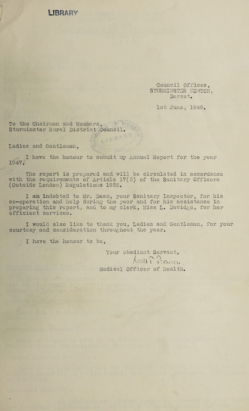 LIBRARY Council Offices, S TURMINSTER iTE’ /TON , Dorset. 1st June, 1948. To the Chairman and Members, Sturminster Rural District -Council. Ladies and Gentlemen, I have the honour to submit my Annual Report for the year 1947. The report is prepared and will be circulated in accordance with the requirements of Article 17(5) of the Sanitary Officers (Outside London) Regulations 1935. I am indebted to Mr. Dean, your Sanitary Inspector, for his co-operation and help during the year and for his assistance in preparing this report, and to my clerk, Miss L. Davidge, for her efficient services. I would also like to thank you, Ladies and Gentlemen, for your courtesy and consideration throughout the year. I have the honour to be, Your obedient Servant, / , ON O Amt t{ V | -XA.Co Medical Officer of Health.
