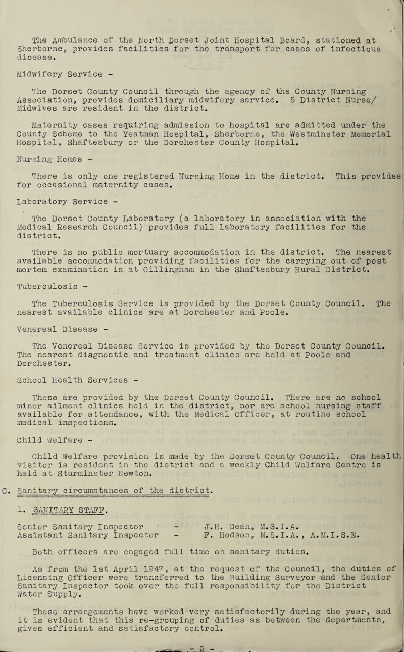 V The Ambulance of the North Dorset Joint Hospital Board, stationed at Sherborne, provides facilities for the transport for cases of infectious disease. Midwifery Service - The Dorset County Council through the agency of the County Nursing Association, provides domiciliary midwifery service. 5 District Nurse/ Midwives are resident in the district. Maternity cases requiring admission to hospital are admitted under the County Scheme to the Yeatman Hospital, Sherborne, the Westminster Memorial Hospital, Shaftesbury or the Dorchester County Hospital. Nursing Homes ~ There is only one registered Nursing Home in the district. This provides for occasional maternity cases. Laboratory Service - The Dorset County Laboratory (a laboratory in association with the Medical Research Council) provides full laboratory facilities for the district. There is no public mortuary accommodation in the district. The nearest available accommodation providing facilities for the carrying out of post mortem examination is at Gillingham in the Shaftesbury Rural District. Tuberculosis - The Tuberculosis Service is provided by the Dorset County Council. The nearest available clinics are at Dorchester and Poole. Venereal Disease - The Venereal Disease Service is provided by the Dorset County Council. The nearest diagnostic and treatment clinicp are held at Poole and Dorchester. School Health Services - These are provided by the Dorset County Council. There are no school minor ailment clinics held in the district, nor are school nursing staff available for attendance, with the Medical Officer, at routine school medical inspections. Child Welfare - Child Welfare provision is made by the Dorset County Council. One health visitor is resident in the district and a weekly Child Welfare Centre is held at Sturminster Newton. C. Sanitary circumstances of the district. 1. SANITARY STAFF. Senior Sanitary Inspector - J.H. Dean, M.S.I.A. Assistant Sanitary Inspector - P. Hodson, M.S.I.A., A.M.I.S.E. Both officers are engaged full time on sanitary duties. As from the 1st April 1947, at the request of the Council, the duties of Licensing Officer were transferred to the Building Surveyor and the Senior Sanitary Inspector took over the full responsibility for the District Water Supply. These arrangements have worked very satisfactorily during the year, and it is evident that this re-grouping of duties as between the departments, gives efficient and satisfactory control. J