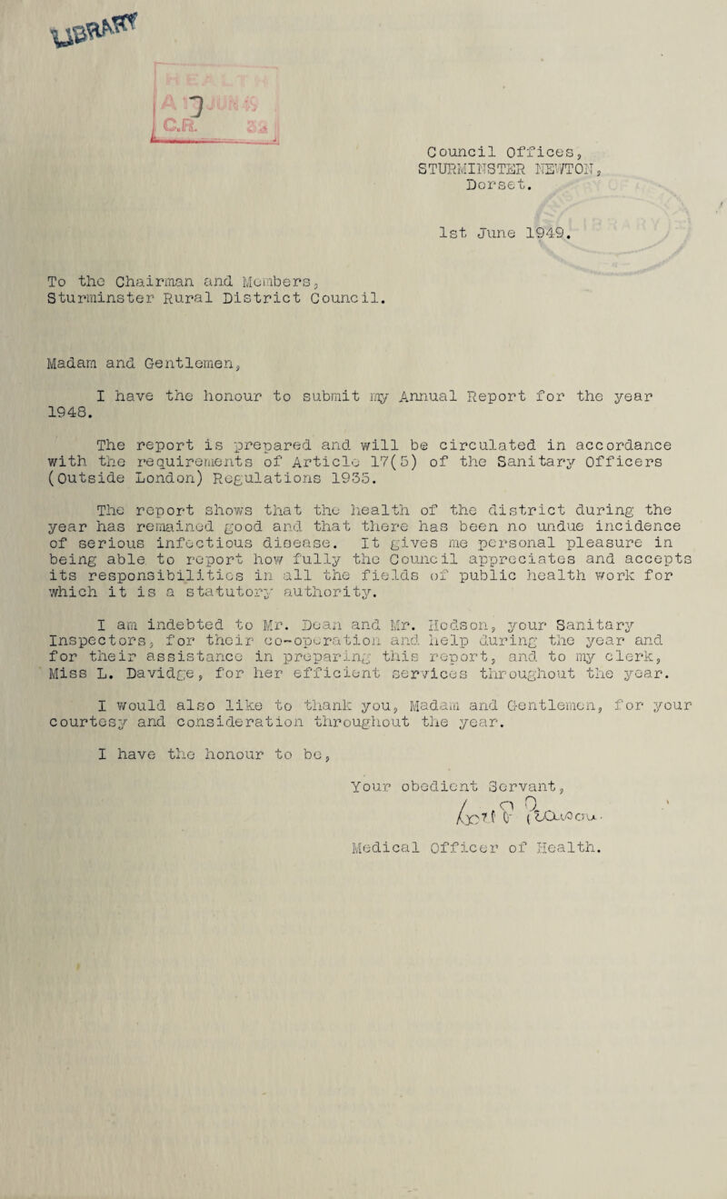 rz77-t • n * | C.R. Sis Council Offices, STURM INS TER NEWT Oil, Dorset. 1st June 1949. To the Chairman and Members, Sturminster Rural District Council. Madam and Gentlemen, I have the honour to submit my Annual Report for the year 1948. The report is prepared and will be circulated in accordance with the requirements of Article 17(5) of the Sanitary Officers (Outside London) Regulations 1935. The report shows that the health of the district during the year has remained good and that there has been no undue incidence of serious infectious disease. It gives me personal pleasure in being able to report how fully the Council appreciates and accepts its responsibilities in all the fields of public health work for which it is a statutory authority. I am indebted to Mr. Dean and Mr. Hodson, your Sanitary Inspectors, for their co-operation and help during the year and for their assistance in preparing this report, and to my clerk, Miss L. Davidge, for her efficient services throughout the year. I would also like to thank you, Madam and Gentlemen, for your courtesy and consideration throughout the year. I have the honour to be, Your obedient Servant, / . o 0 _ AX'? f' 0' (tAXvOcru- Medical Officer of Health.