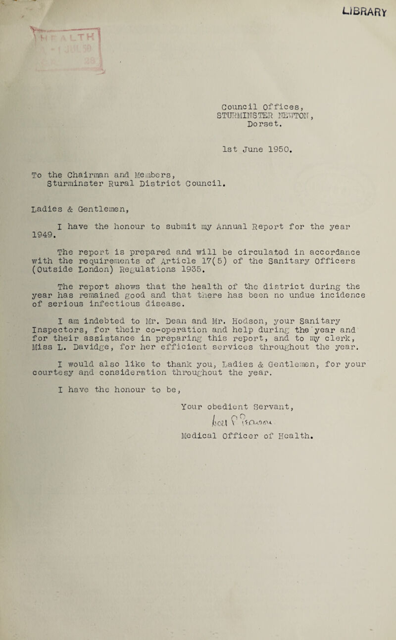 UBRARY Council offices, STURMINSTER HEV/TOH, Dorset. 1st June 1950. To the Chairman and Members, Sturminster Rural District Council. Ladies & Gentlemen, I have the honour to submit my Annual Report for the year 1949. The report is prepared and will be circulated in accordance with the requirements of Article 17(5) of the Sanitary Officers (Outside London) Regulations 1935. The report shows that the health of the district during the year has remained good and that there has been no undue incidence of serious infectious disease. I am indebted to Mr. Dean and Mr. Hodson, your Sanitary Inspectors, for their co-operation and help during the'year and for their assistance in preparing this report, and to my clerk, Miss L. Davidge, for her efficient services throughout the year. I would also like to thank you, Ladies & Gentlemen, for your courtesy and consideration throughout the year. I have the honour to be, Your obedient Servant, / P ^ jboU V Medical Officer of Health.