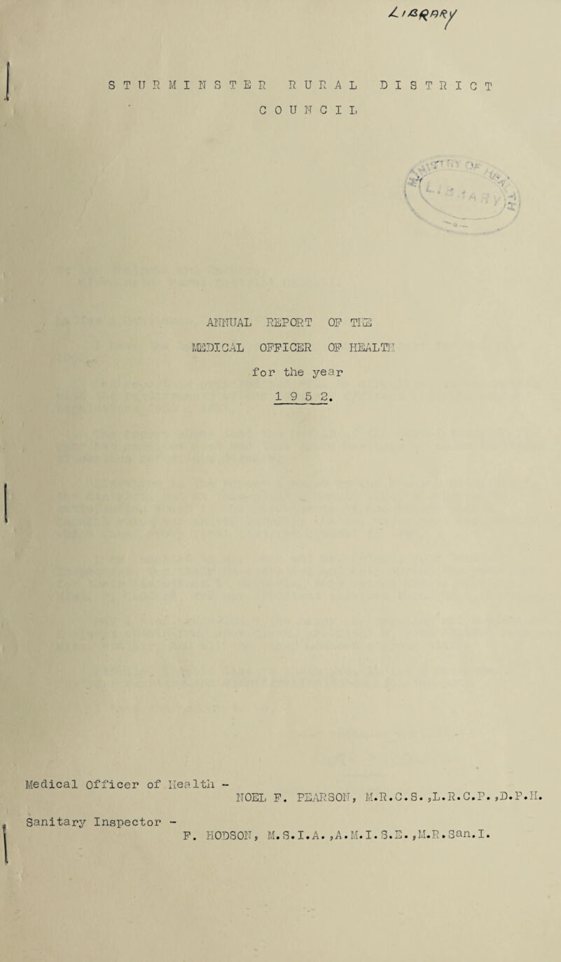 / / STURMINSTEE RURAL DISTRICT COUNCIL ANNUAL REPORT OP TIIS MEDICAL OFFICER OF HEALTH for the year 19 5 2. Medical officer of Health - NOELF. PEARSON, M.R.C.S.,L.R.C.P.,D.P.I Sanitary Inspector F. HODSON, M.S.I.A.,A.M.I.S.E M. R»,I