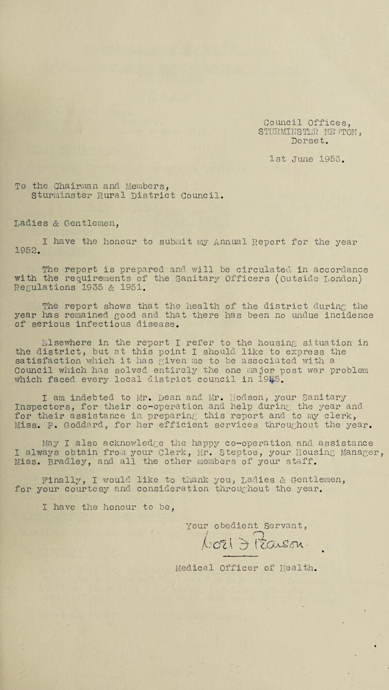 Council Offices, STURMI1TSTLR HU ‘/TON, Dorset. 1st June 1953. To the Chairman and Members, Sturminster Rural District Council. Ladies & Gentlemen, I have the honour to submit my Annual Report for the year 1952. The report is prepared and will be circulated in accordance with the requirements of the Sanitary Officers (Outside London) Peculations 1935 & 1951. The report shows that the health of the district during the year has remained good and that there has been no undue incidence of serious infectious disease. Llsewhere in the report I refer to the housing situation in the district, but at this point I should like to express the satisfaction which it has given me to be associated with a Council which has solved entirely the one major post war problem which faced every local district council in 191*5. I am indebted to Mr. Dean and Mr. Hodson, your Sanitary Inspectors, for their co-operation and help during the year and for their assistance in preparing this report and to my clerk, Miss. P. Goddard, for her efficient services throughout the year. May I also acknowledge the happy co-operation and assistance I always obtain from your Clerk, Mr. Steptoe, your Housing Manager, Miss. Bradley, and all the other members of your staff. Finally, I would like to thank you, Ladies & Gentlemen, for your courtesy and consideration throughout the year. I have the honour to be, Your obedient Servant hcl\ b (toufidvi IX Medical Officer of Health.